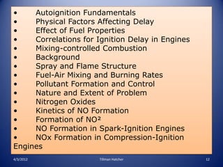 •    Autoignition Fundamentals
•    Physical Factors Affecting Delay
•    Effect of Fuel Properties
•    Correlations for Ignition Delay in Engines
•    Mixing-controlled Combustion
•    Background
•    Spray and Flame Structure
•    Fuel-Air Mixing and Burning Rates
•    Pollutant Formation and Control
•    Nature and Extent of Problem
•    Nitrogen Oxides
•    Kinetics of NO Formation
•    Formation of NO²
•    NO Formation in Spark-Ignition Engines
•    NOx Formation in Compression-Ignition
Engines
4/3/2012              Tillman Hatcher             12
 
