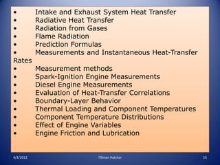 •          Intake and Exhaust System Heat Transfer
•          Radiative Heat Transfer
•          Radiation from Gases
•          Flame Radiation
•          Prediction Formulas
•          Measurements and Instantaneous Heat-Transfer
Rates
•          Measurement methods
•          Spark-Ignition Engine Measurements
•          Diesel Engine Measurements
•          Evaluation of Heat-Transfer Correlations
•          Boundary-Layer Behavior
•          Thermal Loading and Component Temperatures
•          Component Temperature Distributions
•          Effect of Engine Variables
•          Engine Friction and Lubrication


4/3/2012                    Tillman Hatcher               15
 
