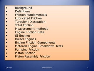 •          Background
•          Definitions
•          Friction Fundamentals
•          Lubricated Friction
•          Turbulent Dissipation
•          Total Friction
•          Measurement methods
•          Engine Friction Data
•          SI Engines
•          Diesel Engines
•          Engine Friction Components
•          Motored Engine Breakdown Tests
•          Pumping Friction
•          Piston Friction
•          Piston Assembly Friction


4/3/2012                   Tillman Hatcher   16
 