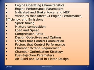 •      Engine Operating Characteristics
•      Engine Performance Parameters
•      Indicated and Brake Power and MEP
•      Variables that Affect CI Engine Performance,
Efficiency, and Emissions
•      Spark timing
•      Mixture composition
•      Load and Speed
•      Compression Ratio
•      Design Objectives and Options
•      Factors that Control Combustion
•      Factors that Control Performance
•      Chamber Octane Requirement
•      Chamber Optimization Strategy
•      Fuel-Injection Parameters
•      Air-Swirl and Bowl-in-Piston Design

4/3/2012                Tillman Hatcher               19
 