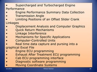 •     Supercharged and Turbocharged Engine
Performance
•     Engine Performance Summary Data Collection
•     Transmission Angle
•     Limiting Positions of an Offset Slider Crank
Linkages
•     Displacement Analysis and Computer Graphics
•     Quick Return Mechanisms
•     Linkage Interference
•     Mechanisms for Specific Applications
•     Computer-Controlled Units
•     Real time data capture and pursing into a
graphical Excel File
•     Engine ECU programming
•     Exhaust After Treatment ECU programming
•     Cab ECU programming interface
•     Diagnostic software programming
•     Moving Coordinate Systems
4/3/2012               Tillman Hatcher               20
 
