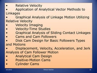 •     Relative Velocity
•     Application of Analytical Vector Methods to
Linkages
•     Graphical Analysis of Linkage Motion Utilizing
Relative Velocity
•     Velocity Imaging
•     Velocity-Time Studies
•     Graphical Analysis of Sliding Contact Linkages
•     Cams and Cam Followers
•     Disk Cam Design for Basic Followers Types
and Motions
•     Displacement, Velocity, Acceleration, and Jerk
Analysis of Cam Follower Motion
•     Analytical Cam Design
•     Positive-Motion Cams
•     Cylinder Cams
4/3/2012               Tillman Hatcher             21
 