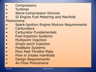 •    Compressors
•    Turbines
•    Wave-Compression Devices
•    SI Engine Fuel Metering and Manifold
Phenomena
•    Spark-Ignition Engine Mixture Requirements
•    Carburetors
•    Carburetor Fundamentals
•    Fuel-Injection Systems
•    Multipoint Injection
•    Single-point Injection
•    Feedback Systems
•    Flow Past Throttle Plate
•    Flow in Intake manifolds
•    Design Requirements
•    Air-Flow Phenomena
4/3/2012             Tillman Hatcher              7
 