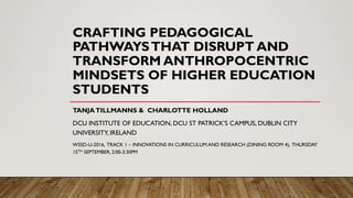 CRAFTING PEDAGOGICAL
PATHWAYSTHAT DISRUPT AND
TRANSFORM ANTHROPOCENTRIC
MINDSETS OF HIGHER EDUCATION
STUDENTS
TANJATILLMANNS & CHARLOTTE HOLLAND
DCU INSTITUTE OF EDUCATION, DCU ST PATRICK’S CAMPUS, DUBLIN CITY
UNIVERSITY, IRELAND
WSSD-U-2016, TRACK 1 – INNOVATIONS IN CURRICULUM AND RESEARCH (DINING ROOM 4), THURSDAY
15TH SEPTEMBER, 2:00-3:30PM
 