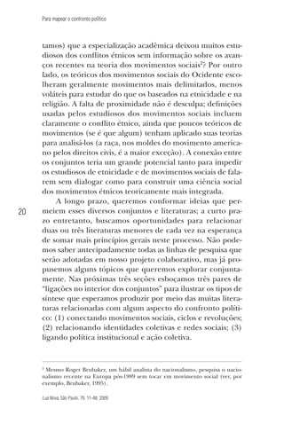 Para mapear o confronto político

20

tamos) que a especialização acadêmica deixou muitos estudiosos dos conflitos étnicos sem informação sobre os avanços recentes na teoria dos movimentos sociais2? Por outro
lado, os teóricos dos movimentos sociais do Ocidente escolheram geralmente movimentos mais delimitados, menos
voláteis para estudar do que os baseados na etnicidade e na
religião. A falta de proximidade não é desculpa; definições
usadas pelos estudiosos dos movimentos sociais incluem
claramente o conflito étnico, ainda que poucos teóricos de
movimentos (se é que algum) tenham aplicado suas teorias
para analisá-los (a raça, nos moldes do movimento americano pelos direitos civis, é a maior exceção). A conexão entre
os conjuntos teria um grande potencial tanto para impedir
os estudiosos de etnicidade e de movimentos sociais de falarem sem dialogar como para construir uma ciência social
dos movimentos étnicos teoricamente mais integrada.
A longo prazo, queremos conformar ideias que permeiem esses diversos conjuntos e literaturas; a curto prazo entretanto, buscamos oportunidades para relacionar
duas ou três literaturas menores de cada vez na esperança
de somar mais princípios gerais neste processo. Não podemos saber antecipadamente todas as linhas de pesquisa que
serão adotadas em nosso projeto colaborativo, mas já propusemos alguns tópicos que queremos explorar conjuntamente. Nas próximas três seções esboçamos três pares de
“ligações no interior dos conjuntos” para ilustrar os tipos de
síntese que esperamos produzir por meio das muitas literaturas relacionadas com algum aspecto do confronto político: (1) conectando movimentos sociais, ciclos e revoluções;
(2) relacionando identidades coletivas e redes sociais; (3)
ligando política institucional e ação coletiva.

2
Mesmo Roger Brubaker, um hábil analista do nacionalismo, pesquisa o nacionalismo recente na Europa pós-1989 sem tocar em movimento social (ver, por
exemplo, Brubaker, 1995).

Lua Nova, São Paulo, 76: 11-48, 2009

09013-LN76-meio_af4c.indd 20

7/21/09 10:20:57 AM

 