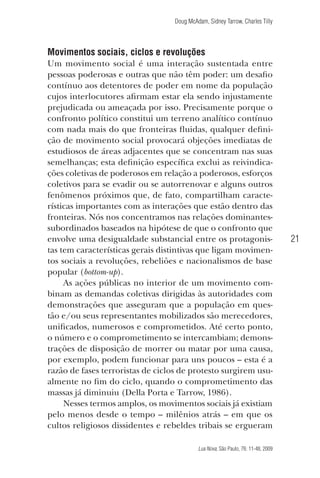 Doug McAdam, Sidney Tarrow, Charles Tilly

Movimentos sociais, ciclos e revoluções
Um movimento social é uma interação sustentada entre
pessoas poderosas e outras que não têm poder: um desafio
contínuo aos detentores de poder em nome da população
cujos interlocutores afirmam estar ela sendo injustamente
prejudicada ou ameaçada por isso. Precisamente porque o
confronto político constitui um terreno analítico contínuo
com nada mais do que fronteiras fluidas, qualquer definição de movimento social provocará objeções imediatas de
estudiosos de áreas adjacentes que se concentram nas suas
semelhanças; esta definição específica exclui as reivindicações coletivas de poderosos em relação a poderosos, esforços
coletivos para se evadir ou se autorrenovar e alguns outros
fenômenos próximos que, de fato, compartilham características importantes com as interações que estão dentro das
fronteiras. Nós nos concentramos nas relações dominantessubordinados baseados na hipótese de que o confronto que
envolve uma desigualdade substancial entre os protagonistas tem características gerais distintivas que ligam movimentos sociais a revoluções, rebeliões e nacionalismos de base
popular (bottom-up).
As ações públicas no interior de um movimento combinam as demandas coletivas dirigidas às autoridades com
demonstrações que asseguram que a população em questão e/ou seus representantes mobilizados são merecedores,
unificados, numerosos e comprometidos. Até certo ponto,
o número e o comprometimento se intercambiam; demonstrações de disposição de morrer ou matar por uma causa,
por exemplo, podem funcionar para uns poucos – esta é a
razão de fases terroristas de ciclos de protesto surgirem usualmente no fim do ciclo, quando o comprometimento das
massas já diminuiu (Della Porta e Tarrow, 1986).
Nesses termos amplos, os movimentos sociais já existiam
pelo menos desde o tempo – milênios atrás – em que os
cultos religiosos dissidentes e rebeldes tribais se ergueram

21

Lua Nova, São Paulo, 76: 11-48, 2009

09013-LN76-meio_af4c.indd 21

7/21/09 10:20:57 AM

 