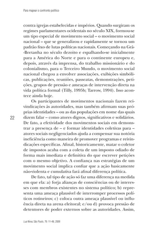 Para mapear o confronto político

22

contra igrejas estabelecidas e impérios. Quando surgiram os
regimes parlamentares ocidentais no século XIX, formou-se
um tipo especial de movimento social – o movimento social
nacional – que se generalizou e rapidamente se tornou um
padrão fixo de lutas políticas nacionais. Começando na Grã-Bretanha no século dezoito e espalhando-se inicialmente
para a América do Norte e para o continente europeu e,
depois, através da imprensa, do trabalho missionário e do
colonialismo, para o Terceiro Mundo, o movimento social
nacional chegou a envolver associações, exibições simbólicas, publicações, reuniões, passeatas, demonstrações, petições, grupos de pressão e ameaças de intervenção direta na
vida política formal (Tilly, 1995b; Tarrow, 1994). Isso acontece ainda hoje.
Os participantes de movimentos nacionais fazem reivindicações às autoridades, mas também afirmam suas próprias identidades – ou as das populações em nome das quais
dizem falar – como atores dignos, significativos e solidários.
De fato, a efetividade dos movimentos sociais em demonstrar a presença de – e formar identidades coletivas para –
atores sociais negligenciados ajuda a compensar sua notória
ineficiência como maneira de promover programas e reivindicações específicas. Afinal, historicamente, matar o coletor
de impostos acaba com a coleta de um imposto odiado de
forma mais imediata e definitiva do que escrever petições
com o mesmo objetivo. A confiança nas estratégias de um
movimento social implica confiar que a ação basicamente
não-violenta e cumulativa fará afinal diferença política.
De fato, tal tipo de ação só faz uma diferença na medida
em que ela: a) forja alianças de consciências ou de interesses com membros existentes no sistema político; b) representa uma ameaça plausível de interromper processos políticos rotineiros; c) coloca outra ameaça plausível ou influência direta na arena eleitoral; e/ou d) provoca pressão de
detentores de poder externos sobre as autoridades. Assim,
Lua Nova, São Paulo, 76: 11-48, 2009

09013-LN76-meio_af4c.indd 22

7/21/09 10:20:57 AM

 