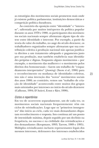 Doug McAdam, Sidney Tarrow, Charles Tilly

as estratégias dos movimentos sociais prometem mais onde
já existem política parlamentar, instituições democráticas e
competição política duradoura.
Ao contrário da oposição entre “identidade” e “interesse”, salientada por muitos intérpretes da política popular
durante os anos 1970 e 1980, os participantes dos movimentos sociais nacionais sempre afirmaram algum tipo de síntese entre identidade e interesse. Por exemplo, a partir da
teoria do valor do trabalho, no auge do século dezenove, os
trabalhadores organizados sempre afirmaram que sua contribuição coletiva à produção nacional não apenas justificava direitos a um tratamento adequado e pagamento justo
por sua produção, mas também estabelecia suas identidades próprias e dignas. Enquanto alguns movimentos – por
exemplo, o movimento das mulheres e o movimento pelos
direitos dos homossexuais – fazem um trabalho de “enquadramento interpretativo” (framing) (Snow et al., 1986) para
o reconhecimento ou mudança de identidades coletivas,
isto não é uma invenção dos “novos” movimentos sociais
dos anos 1980; ao contrário, vemos um “trabalho de criação de identidade” acontecendo entre muitos dos grupos
mais orientados por interesses no início do século dezenove
(Calhoun, 1994; D’Anieri, Ernst e Kier, 1990).

23

Ciclos e repertórios
Em vez de ocorrerem separadamente, um de cada vez, os
movimentos sociais nacionais frequentemente vêm em
ciclos de reivindicações. Logo que os “primeiros insurgentes” dão início ao ciclo, cada vez mais demandantes disputam reconhecimento e resposta. Isto continua até um ponto
de intensidade máxima, depois seguido por um declínio na
frequência, no sucesso e na civilidade das reivindicações e
dos demandantes (Koopmans, 1993; Tarrow, 1989 e 1995).
Múltiplos reivindicantes incluem representantes legais dos
mesmos interesses, defensores dos interesses estabelecidos
Lua Nova, São Paulo, 76: 11-48, 2009

09013-LN76-meio_af4c.indd 23

7/21/09 10:20:57 AM

 