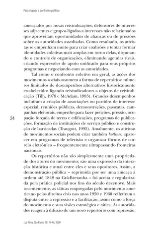 Para mapear o confronto político

24

ameaçados por novas reivindicações, defensores de interesses adjacentes e grupos ligados a interesses não relacionados
que aproveitam oportunidades de alianças ou de pressões
sobre as autoridades assediadas. Como resultado, os ativistas se empenham muito para criar coalizões e tentar formar
identidades coletivas mais amplas em torno delas, disputando o controle de organizações, eliminando agendas rivais,
criando expressões de apoio unificado para seus próprios
programas e negociando com as autoridades.
Tal como o confronto coletivo em geral, as ações dos
movimentos sociais assumem a forma de repertórios: números limitados de desempenhos alternativos historicamente
estabelecidos ligando reivindicadores a objetos de reivindicação (Tilly, 1978 e McAdam, 1983). Grandes desempenhos
incluíram a criação de associações ou partidos de interesse
especial, reuniões públicas, demonstrações, passeatas, campanhas eleitorais, empenho para fazer petições, pressão, ocupação forçada de terras e edificações, programas de publicações, formação de instituições de serviço público e construção de barricadas (Traugott, 1995). Atualmente, os ativistas
de movimentos sociais podem criar também hotlines, aparecer em programas de televisão e organizar fóruns de correio eletrônico – frequentemente ultrapassando fronteiras
nacionais.
Os repertórios não são simplesmente uma propriedade dos atores do movimento; são uma expressão da interação histórica e atual entre eles e seus opositores. Assim, a
demonstração pública – reprimida por ser uma ameaça à
ordem até 1848 na Grã-Bretanha – foi aceita e regularizada pela prática policial nos fins do século dezenove. Mais
recentemente, as táticas empregadas pelo movimento americano pelos direitos civis nos anos 1950 e 1960 refletiram a
disputa entre a repressão e a facilitação, assim como a força
do movimento e suas visões estratégica e tática. As autoridades reagem à difusão de um novo repertório com repressão,
Lua Nova, São Paulo, 76: 11-48, 2009

09013-LN76-meio_af4c.indd 24

7/21/09 10:20:57 AM

 
