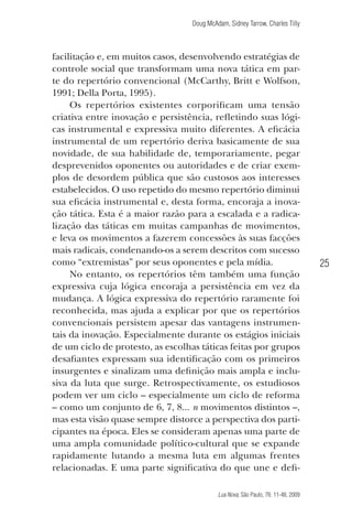 Doug McAdam, Sidney Tarrow, Charles Tilly

facilitação e, em muitos casos, desenvolvendo estratégias de
controle social que transformam uma nova tática em parte do repertório convencional (McCarthy, Britt e Wolfson,
1991; Della Porta, 1995).
Os repertórios existentes corporificam uma tensão
criativa entre inovação e persistência, refletindo suas lógicas instrumental e expressiva muito diferentes. A eficácia
instrumental de um repertório deriva basicamente de sua
novidade, de sua habilidade de, temporariamente, pegar
desprevenidos oponentes ou autoridades e de criar exemplos de desordem pública que são custosos aos interesses
estabelecidos. O uso repetido do mesmo repertório diminui
sua eficácia instrumental e, desta forma, encoraja a inovação tática. Esta é a maior razão para a escalada e a radicalização das táticas em muitas campanhas de movimentos,
e leva os movimentos a fazerem concessões às suas facções
mais radicais, condenando-os a serem descritos com sucesso
como “extremistas” por seus oponentes e pela mídia.
No entanto, os repertórios têm também uma função
expressiva cuja lógica encoraja a persistência em vez da
mudança. A lógica expressiva do repertório raramente foi
reconhecida, mas ajuda a explicar por que os repertórios
convencionais persistem apesar das vantagens instrumentais da inovação. Especialmente durante os estágios iniciais
de um ciclo de protesto, as escolhas táticas feitas por grupos
desafiantes expressam sua identificação com os primeiros
insurgentes e sinalizam uma definição mais ampla e inclusiva da luta que surge. Retrospectivamente, os estudiosos
podem ver um ciclo – especialmente um ciclo de reforma
– como um conjunto de 6, 7, 8... n movimentos distintos –,
mas esta visão quase sempre distorce a perspectiva dos participantes na época. Eles se consideram apenas uma parte de
uma ampla comunidade político-cultural que se expande
rapidamente lutando a mesma luta em algumas frentes
relacionadas. E uma parte significativa do que une e defi-

25

Lua Nova, São Paulo, 76: 11-48, 2009

09013-LN76-meio_af4c.indd 25

7/21/09 10:20:57 AM

 
