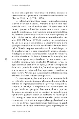 Para mapear o confronto político

26

ne esses vários grupos como uma comunidade coerente é
sua dependência persistente das mesmas formas modulares
(Tarrow, 1994, cap. 2; Tilly, 1995c).
Os ciclos de movimentos e os repertórios relacionam-se
também de outras maneiras. Primeiro, dentro de um mesmo ciclo, temas, símbolos e inovações táticas de ações individuais e grupais influenciam uns aos outros, como ocorreu
quando os estudantes americanos se apropriaram da tática
de sentar-se passivamente (sit-in) e de outros quadros de
ação coletiva usados pelos ativistas pelos direitos civis nos
anos 1960 (McAdam, 1988). Segundo, a interação intensa
de um ciclo gera oportunidades e incentivos para inovações que são muito mais raras e mais arriscadas fora destes
ciclos. Terceiro, o próprio movimento de um ciclo que vai
de uma fase expansiva para uma retração altera as situações
estratégicas de todos os participantes, mudando com isso a
atratividade relativa de formas diferentes de interação, sem
mencionar a proeminência relativa de outros atores como
modelos, inimigos, rivais ou aliados. Quarto, as formas de
ação associadas a reuniões de apoio, a obtenção de publicidade ou a pressão de reivindicações tendem a generalizarse e tornar-se acréscimos de longo prazo aos repertórios de
ação coletiva. Aquelas que são associadas de forma repetida
e visível a fracassos tendem a desaparecer.
Os movimentos sociais se desenvolvem dentro de limites colocados por estruturas prevalecentes de oportunidade
política: as organizações formais de governo e de políticas
públicas; a facilitação e a repressão das reivindicações dos
grupos desafiantes por parte das autoridades e a presença
de aliados potenciais, rivais ou inimigos afetam, de forma
significativa, qualquer padrão de confronto do sistema político. As organizações de movimentos sociais, por exemplo,
comumente criam estruturas paralelas àquelas dos detentores do poder aos quais dirigem suas demandas; em geral,
um Estado altamente centralizado gera organizações de
Lua Nova, São Paulo, 76: 11-48, 2009

09013-LN76-meio_af4c.indd 26

7/21/09 10:20:57 AM

 