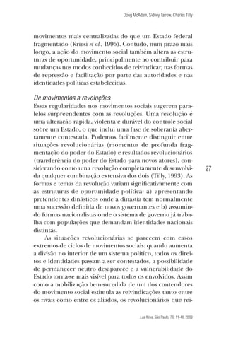 Doug McAdam, Sidney Tarrow, Charles Tilly

movimentos mais centralizadas do que um Estado federal
fragmentado (Kriesi et al., 1995). Contudo, num prazo mais
longo, a ação do movimento social também altera as estruturas de oportunidade, principalmente ao contribuir para
mudanças nos modos conhecidos de reivindicar, nas formas
de repressão e facilitação por parte das autoridades e nas
identidades políticas estabelecidas.

De movimentos a revoluções
Essas regularidades nos movimentos sociais sugerem paralelos surpreendentes com as revoluções. Uma revolução é
uma alteração rápida, violenta e durável do controle social
sobre um Estado, o que inclui uma fase de soberania abertamente contestada. Podemos facilmente distinguir entre
situações revolucionárias (momentos de profunda fragmentação do poder do Estado) e resultados revolucionários
(transferência do poder do Estado para novos atores), considerando como uma revolução completamente desenvolvida qualquer combinação extensiva dos dois (Tilly, 1993). As
formas e temas da revolução variam significativamente com
as estruturas de oportunidade política: a) apresentando
pretendentes dinásticos onde a dinastia tem normalmente
uma sucessão definida de novos governantes e b) assumindo formas nacionalistas onde o sistema de governo já trabalha com populações que demandam identidades nacionais
distintas.
As situações revolucionárias se parecem com casos
extremos de ciclos de movimentos sociais: quando aumenta
a divisão no interior de um sistema político, todos os direitos e identidades passam a ser contestados, a possibilidade
de permanecer neutro desaparece e a vulnerabilidade do
Estado torna-se mais visível para todos os envolvidos. Assim
como a mobilização bem-sucedida de um dos contendores
do movimento social estimula as reivindicações tanto entre
os rivais como entre os aliados, os revolucionários que rei-

27

Lua Nova, São Paulo, 76: 11-48, 2009

09013-LN76-meio_af4c.indd 27

7/21/09 10:20:57 AM

 