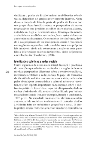 Para mapear o confronto político

vindicam o poder do Estado incitam mobilizações ofensivas ou defensivas de grupos anteriormente inativos. Além
disso, a tomada de fato de parte do poder do Estado por
um grupo altera imediatamente as perspectivas de atores
retardatários que precisam escolher entre aliança, ataque,
autodefesa, fuga e desmobilização. Consequentemente,
as rivalidades, coalizões, reivindicações e ações defensivas
aumentam rapidamente. Os estudiosos do confronto, devido à sua propensão de ver movimentos sociais e revoluções
como gêneros separados, cada um deles com suas próprias
leis imutáveis, ainda não começaram a explorar esses paralelos e intersecções entre os movimentos, ciclos de protesto
e revoluções (ver Goldstone, 1994).

Identidades coletivas e redes sociais
28

Outro segmento de nosso mapa inicial ilustrará o problema
de conexões que não foram realizadas e a urgência de reunir duas perspectivas diferentes sobre o confronto político,
identidades coletivas e redes sociais. O papel da formação
da identidade coletiva nos movimentos sociais, enfatizado
pelas abordagens construtivista e cultural, tornou-se recentemente um aspecto importante na teorização sobre o confronto político3. Esta ênfase logo foi ultrapassada, dado o
caráter distintivo da vida moderna identificado por inúmeros analistas sociais (ver, por exemplo, Berger e Luckmann,
1967, p. 64). Na sociedade pré-moderna, afirmam esses dois
autores, a vida social era estritamente circunscrita devido
à evidente falta de mobilidade geográfica e social. O efeito prático destas restrições era criar uma forte equivalência
Os trabalhos de Alberto Melucci (1988 e 1989) são fontes de muitas pesquisas recentes. Para uma excelente compilação de trabalhos sobre identidade política, ver
Calhoun et al. (1994). De fato, esta teorização volta até a explicação de Pizzorno
– e tem mais raízes “estruturalistas” do que os defensores da recente “abordagem
cultural” reconhecem – sobre a vitalidade e espontaneidade da revolta dos trabalhadores italianos nos anos 1960. Ver Pizzorno (1978) e o trabalho inspirado por
ele em Crouch e Pizzorno (1978).

3

Lua Nova, São Paulo, 76: 11-48, 2009

09013-LN76-meio_af4c.indd 28

7/21/09 10:20:57 AM

 