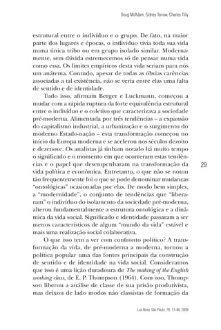 Doug McAdam, Sidney Tarrow, Charles Tilly

estrutural entre o indivíduo e o grupo. De fato, na maior
parte dos lugares e épocas, o indivíduo vivia toda sua vida
numa única tribo ou em grupo isolado similar. Modernamente, sem dúvida estremecemos só de pensar numa vida
como essa. Os limites empíricos desta vida seriam para nós
um anátema. Contudo, apesar de todas as óbvias carências
associadas a tal existência, não se veria entre elas uma falta
de sentido e de identidade.
Tudo isso, afirmam Berger e Luckmann, começou a
mudar com a rápida ruptura da forte equivalência estrutural
entre o indivíduo e o coletivo que caracterizava a sociedade
pré-moderna. Alimentada por três tendências – a expansão
do capitalismo industrial, a urbanização e o surgimento do
moderno Estado-nação – esta transformação começou no
início da Europa moderna e se acelerou nos séculos dezoito
e dezenove. Os analistas já tinham notado há muito tempo
o significado e o momento em que ocorreram estas tendências e o papel que desempenharam na transformação da
vida política e econômica. Entretanto, o que não se notou
tão frequentemente foi o que se pode denominar mudanças
“ontológicas” ocasionadas por elas. De modo bem simples,
a “modernidade”, o conjunto de tendências que “liberaram” o indivíduo do isolamento da sociedade pré-moderna,
alterou fundamentalmente a estrutura ontológica e a dinâmica da vida social. Significado e identidade passaram a ser
menos característicos de algum “mundo da vida” estável e
mais uma realização social colaborativa.
O que isso tem a ver com confronto político? A transformação da vida, de pré-moderna a moderna, tornou a
política popular uma das fontes principais da construção
de sentido e de identidade na vida social. Consideramos
que isso é uma lição duradoura de The making of the English
working class, de E. P. Thompson (1964). Com isso, Thompson liberou a análise de classe de sua prisão produtivista,
mas deixou de lado modos não classistas de formação da

29

Lua Nova, São Paulo, 76: 11-48, 2009

09013-LN76-meio_af4c.indd 29

7/21/09 10:20:57 AM

 