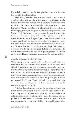 Para mapear o confronto político

identidade coletiva e a relação específica entre a ação coletiva e a identidade coletiva.
Mas que ações criam novas identidades? Como estudiosos de movimentos sociais, ação coletiva e revoluções ainda
temos de criar uma verdadeira microbase relacional para
explicar a formação de identidades coletivas novas e transformadas. Alguns estudiosos analisaram a interação face a
face de pequenos grupos para identificar este processo, que
Melucci (1988) chama de “negociação” de identidades coletivas. Mas esta microperspectiva isola o grupo face a face
do movimento maior do qual é parte e de suas relações com
outros significativos: antagonistas, aliados e agentes culturais mais amplos que restringem e incentivam a ação coletiva (Snow e Benford, 1992; Snow et al., 1986). No decorrer
de nosso projeto esperamos fazer da formação relacional de
identidades coletivas um dos principais objetivos da síntese
conceptual. Duas abordagens atuais nos dão alguns indícios.

30

Escolha racional e análise de redes
Os que propõem a perspectiva da escolha racional estão corretos em salientar a importância do estudo do ativismo individual. Enganam-se, a nosso ver, na sua concepção extremamente estreita e geralmente materialista de incentivos e no
seu retrato do indivíduo quase sempre anômico. Tem-se a
imagem de um outsider isolado decidindo se vai ou não aderir a uma certa ação coletiva “oferecida” por algum tipo de
empreendedor. O que falta a esta visão é o grau de inserção
e investimento ontológico dos indivíduos em vários tipos de
estruturas e práticas sociais.
A falha das primeiras teorias de escolha racional em
reconhecer e investigar esta inserção da ação coletiva distorceu o processo de recrutamento e agregação e deixou os
estudiosos insensíveis a toda uma classe de incentivos que
parecem ser decisivos na maioria dos casos. Teóricos mais
recentes reconheceram que há diferentes problemas e soluLua Nova, São Paulo, 76: 11-48, 2009

09013-LN76-meio_af4c.indd 30

7/21/09 10:20:57 AM

 