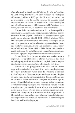 Doug McAdam, Sidney Tarrow, Charles Tilly

ções relativas à ação coletiva. O “dilema do rebelde”, salienta Mark Irving Lichbach, tem uma variedade de soluções
diferentes (Lichbach, 1995, p. xii). Lichbach aproxima um
pouco mais a teoria da escolha racional da inserção social
que vemos nos processos de mobilização. Entre as soluções
que ele vislumbra para o “dilema do rebelde” estão os mercados, as comunidades, os contratos e as hierarquias.
Por seu lado, os analistas de rede do confronto político
salientaram a inserção social e organizaram evidências impressionantes do seu papel na mediação do recrutamento e agregação para o ativismo (Gould, 1991 e 1993; McAdam, 1986).
Mas “em geral calaram-se sobre a dinâmica sociológica básica
que dá origem aos achados relatados... na maioria dos casos,
não se oferece nenhuma teoria para explicar os efeitos observados” (McAdam e Dieter, 1993, p. 641). Fica-se com uma imagem inquietante do indivíduo como um autômato estrutural,
forçado a agir pela força desta ou daquela inserção social.
Os analistas de rede dos movimentos sociais nunca
explicarão completamente os efeitos marcantes que seus
modelos prognosticam sem abordar explicitamente a questão dos incentivos, motivações e identidades coletivas.
Podem-se fazer progressos com essas linhas. Nossa
caracterização inicial de pessoas “inseridas e ontologicamente comprometidas em vários tipos de estruturas e práticas
sociais” sugere a direção que pretendemos tomar. Supõese que a maioria das pessoas participe da ação coletiva que
está baseada nas comunidades das quais derivam os significados e identidades importantes para sua vida e bem-estar.
Ao oferecer esta proposição não supomos nenhum cálculo
consciente da parte do indivíduo. Mesmo sem avaliar conscientemente custos e benefícios, as pessoas agem para confirmar ou salvaguardar as fontes centrais de significado e
identidade em suas vidas, especialmente quando há modelos disponíveis na forma de repertórios e reivindicações
inseridas na história do grupo.

31

Lua Nova, São Paulo, 76: 11-48, 2009

09013-LN76-meio_af4c.indd 31

7/21/09 10:20:57 AM

 