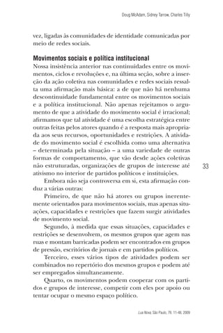Doug McAdam, Sidney Tarrow, Charles Tilly

vez, ligadas às comunidades de identidade comunicadas por
meio de redes sociais.

Movimentos sociais e política institucional
Nossa insistência anterior nas continuidades entre os movimentos, ciclos e revoluções e, na última seção, sobre a inserção da ação coletiva nas comunidades e redes sociais ressalta uma afirmação mais básica: a de que não há nenhuma
descontinuidade fundamental entre os movimentos sociais
e a política institucional. Não apenas rejeitamos o argumento de que a atividade do movimento social é irracional;
afirmamos que tal atividade é uma escolha estratégica entre
outras feitas pelos atores quando é a resposta mais apropriada aos seus recursos, oportunidades e restrições. A atividade do movimento social é escolhida como uma alternativa
– determinada pela situação – a uma variedade de outras
formas de comportamento, que vão desde ações coletivas
não estruturadas, organizações de grupos de interesse até
ativismo no interior de partidos políticos e instituições.
Embora não seja controversa em si, esta afirmação conduz a várias outras:
Primeiro, de que não há atores ou grupos inerentemente orientados para movimentos sociais, mas apenas situações, capacidades e restrições que fazem surgir atividades
de movimento social.
Segundo, à medida que essas situações, capacidades e
restrições se desenvolvem, os mesmos grupos que agem nas
ruas e montam barricadas podem ser encontrados em grupos
de pressão, escritórios de jornais e em partidos políticos.
Terceiro, esses vários tipos de atividades podem ser
combinados no repertório dos mesmos grupos e podem até
ser empregados simultaneamente.
Quarto, os movimentos podem cooperar com os partidos e grupos de interesse, competir com eles por apoio ou
tentar ocupar o mesmo espaço político.

33

Lua Nova, São Paulo, 76: 11-48, 2009

09013-LN76-meio_af4c.indd 33

7/21/09 10:20:57 AM

 