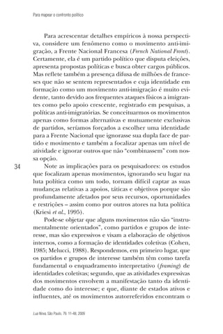 Para mapear o confronto político

34

Para acrescentar detalhes empíricos à nossa perspectiva, considere um fenômeno como o movimento anti-imigração, a Frente Nacional Francesa (French National Front).
Certamente, ela é um partido político que disputa eleições,
apresenta propostas políticas e busca obter cargos públicos.
Mas reflete também a presença difusa de milhões de franceses que não se sentem representados e cuja identidade em
formação como um movimento anti-imigração é muito evidente, tanto devido aos frequentes ataques físicos a imigrantes como pelo apoio crescente, registrado em pesquisas, a
políticas anti-imigratórias. Se conceituarmos os movimentos
apenas como formas alternativas e mutuamente exclusivas
de partidos, seríamos forçados a escolher uma identidade
para a Frente Nacional que ignorasse sua dupla face de partido e movimento e também a focalizar apenas um nível de
atividade e ignorar outros que não “combinassem” com nossa opção.
Note as implicações para os pesquisadores: os estudos
que focalizam apenas movimentos, ignorando seu lugar na
luta política como um todo, tornam difícil captar as suas
mudanças relativas a apoios, táticas e objetivos porque são
profundamente afetados por seus recursos, oportunidades
e restrições – assim como por outros atores na luta política
(Kriesi et al., 1995).
Pode-se objetar que alguns movimentos não são “instrumentalmente orientados”, como partidos e grupos de interesse, mas são expressivos e visam a elaboração de objetivos
internos, como a formação de identidades coletivas (Cohen,
1985; Melucci, 1988). Respondemos, em primeiro lugar, que
os partidos e grupos de interesse também têm como tarefa
fundamental o enquadramento interpretativo (framing) de
identidades coletivas; segundo, que as atividades expressivas
dos movimentos envolvem a manifestação tanto da identidade como do interesse; e que, diante de estados ativos e
influentes, até os movimentos autorreferidos encontram o
Lua Nova, São Paulo, 76: 11-48, 2009

09013-LN76-meio_af4c.indd 34

7/21/09 10:20:58 AM

 
