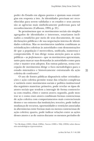 Doug McAdam, Sidney Tarrow, Charles Tilly

poder do Estado em alguns pontos e ajustam suas estratégias em resposta a isto. As identidades precisam ser reconhecidas para serem validadas e os estados e seus anexos
são as agências mais simbolicamente poderosas para tal
reconhecimento (Calhoun, 1994, p. 21).
Se pensássemos que os movimentos sociais são simples
agregados de identidades e interesses, estaríamos inclinados a estudá-los por meio de seus documentos, de suas
declarações públicas e de sua negociação interna de identidades coletivas. Mas os movimentos também combinam as
reivindicações coletivas às autoridades com demonstrações
de que a população é merecedora, unificada, numerosa e
comprometida. E isso dirige nossa atenção para as ações
públicas – as performances – que os movimentos apresentam,
tanto para marcar suas demandas às autoridades como para
criar e manter seus adeptos. Em outras palavras, nossa concepção de movimentos dirige o foco metodológico para o
estudo sistemático e historicamente estruturado da ação
coletiva de confronto4.
O uso de fontes públicas disponíveis sobre reivindicações e ação coletiva permite tratar das relações complexas
e variáveis entre movimentos sociais e política institucional
das seguintes maneiras: primeiro, pode revelar os tipos de
atores sociais que tendem a interagir de forma contenciosa com estados, elites e outros atores; segundo, pode mostrar se e como esses atores combinam formas contenciosas
de ação coletiva com comportamentos mais convencionais
dentro e no entorno das instituições; terceiro, pode indicar
mudanças de recursos, oportunidades e restrições associadas
às alternâncias entre formas mais ou menos contenciosas de
ação coletiva; quarto, pode indicar relações entre as ações
desses atores e as de outros durante os mesmos períodos de

35

Ver McAdam (1982), Olzak (1989a), Tarrow (1989) e Tilly (1995b) sobre discussões metodológicas representativas.

4

Lua Nova, São Paulo, 76: 11-48, 2009

09013-LN76-meio_af4c.indd 35

7/21/09 10:20:58 AM

 