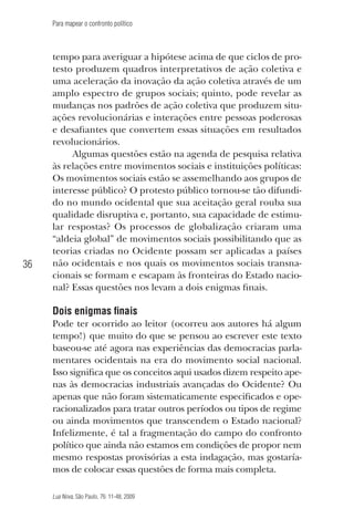 Para mapear o confronto político

36

tempo para averiguar a hipótese acima de que ciclos de protesto produzem quadros interpretativos de ação coletiva e
uma aceleração da inovação da ação coletiva através de um
amplo espectro de grupos sociais; quinto, pode revelar as
mudanças nos padrões de ação coletiva que produzem situações revolucionárias e interações entre pessoas poderosas
e desafiantes que convertem essas situações em resultados
revolucionários.
Algumas questões estão na agenda de pesquisa relativa
às relações entre movimentos sociais e instituições políticas:
Os movimentos sociais estão se assemelhando aos grupos de
interesse público? O protesto público tornou-se tão difundido no mundo ocidental que sua aceitação geral rouba sua
qualidade disruptiva e, portanto, sua capacidade de estimular respostas? Os processos de globalização criaram uma
“aldeia global” de movimentos sociais possibilitando que as
teorias criadas no Ocidente possam ser aplicadas a países
não ocidentais e nos quais os movimentos sociais transnacionais se formam e escapam às fronteiras do Estado nacional? Essas questões nos levam a dois enigmas finais.

Dois enigmas finais
Pode ter ocorrido ao leitor (ocorreu aos autores há algum
tempo!) que muito do que se pensou ao escrever este texto
baseou-se até agora nas experiências das democracias parlamentares ocidentais na era do movimento social nacional.
Isso significa que os conceitos aqui usados dizem respeito apenas às democracias industriais avançadas do Ocidente? Ou
apenas que não foram sistematicamente especificados e operacionalizados para tratar outros períodos ou tipos de regime
ou ainda movimentos que transcendem o Estado nacional?
Infelizmente, é tal a fragmentação do campo do confronto
político que ainda não estamos em condições de propor nem
mesmo respostas provisórias a esta indagação, mas gostaríamos de colocar essas questões de forma mais completa.
Lua Nova, São Paulo, 76: 11-48, 2009

09013-LN76-meio_af4c.indd 36

7/21/09 10:20:58 AM

 