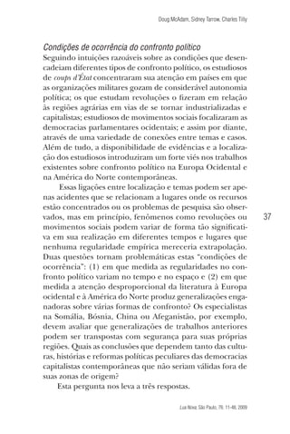 Doug McAdam, Sidney Tarrow, Charles Tilly

Condições de ocorrência do confronto político
Seguindo intuições razoáveis sobre as condições que desencadeiam diferentes tipos de confronto político, os estudiosos
de coups d’État concentraram sua atenção em países em que
as organizações militares gozam de considerável autonomia
política; os que estudam revoluções o fizeram em relação
às regiões agrárias em vias de se tornar industrializadas e
capitalistas; estudiosos de movimentos sociais focalizaram as
democracias parlamentares ocidentais; e assim por diante,
através de uma variedade de conexões entre temas e casos.
Além de tudo, a disponibilidade de evidências e a localização dos estudiosos introduziram um forte viés nos trabalhos
existentes sobre confronto político na Europa Ocidental e
na América do Norte contemporâneas.
Essas ligações entre localização e temas podem ser apenas acidentes que se relacionam a lugares onde os recursos
estão concentrados ou os problemas de pesquisa são observados, mas em princípio, fenômenos como revoluções ou
movimentos sociais podem variar de forma tão significativa em sua realização em diferentes tempos e lugares que
nenhuma regularidade empírica mereceria extrapolação.
Duas questões tornam problemáticas estas “condições de
ocorrência”: (1) em que medida as regularidades no confronto político variam no tempo e no espaço e (2) em que
medida a atenção desproporcional da literatura à Europa
ocidental e à América do Norte produz generalizações enganadoras sobre várias formas de confronto? Os especialistas
na Somália, Bósnia, China ou Afeganistão, por exemplo,
devem avaliar que generalizações de trabalhos anteriores
podem ser transpostas com segurança para suas próprias
regiões. Quais as conclusões que dependem tanto das culturas, histórias e reformas políticas peculiares das democracias
capitalistas contemporâneas que não seriam válidas fora de
suas zonas de origem?
Esta pergunta nos leva a três respostas.

37

Lua Nova, São Paulo, 76: 11-48, 2009

09013-LN76-meio_af4c.indd 37

7/21/09 10:20:58 AM

 
