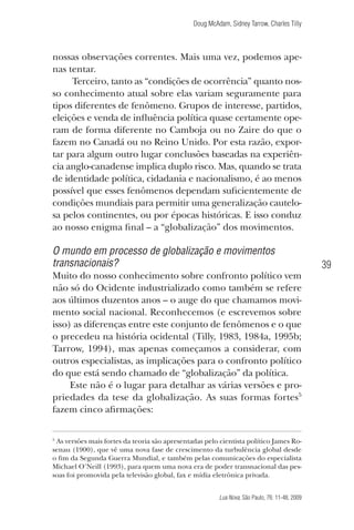 Doug McAdam, Sidney Tarrow, Charles Tilly

nossas observações correntes. Mais uma vez, podemos apenas tentar.
Terceiro, tanto as “condições de ocorrência” quanto nosso conhecimento atual sobre elas variam seguramente para
tipos diferentes de fenômeno. Grupos de interesse, partidos,
eleições e venda de influência política quase certamente operam de forma diferente no Camboja ou no Zaire do que o
fazem no Canadá ou no Reino Unido. Por esta razão, exportar para algum outro lugar conclusões baseadas na experiência anglo-canadense implica duplo risco. Mas, quando se trata
de identidade política, cidadania e nacionalismo, é ao menos
possível que esses fenômenos dependam suficientemente de
condições mundiais para permitir uma generalização cautelosa pelos continentes, ou por épocas históricas. E isso conduz
ao nosso enigma final – a “globalização” dos movimentos.

O mundo em processo de globalização e movimentos
transnacionais?
Muito do nosso conhecimento sobre confronto político vem
não só do Ocidente industrializado como também se refere
aos últimos duzentos anos – o auge do que chamamos movimento social nacional. Reconhecemos (e escrevemos sobre
isso) as diferenças entre este conjunto de fenômenos e o que
o precedeu na história ocidental (Tilly, 1983, 1984a, 1995b;
Tarrow, 1994), mas apenas começamos a considerar, com
outros especialistas, as implicações para o confronto político
do que está sendo chamado de “globalização” da política.
Este não é o lugar para detalhar as várias versões e propriedades da tese da globalização. As suas formas fortes5
fazem cinco afirmações:

39

As versões mais fortes da teoria são apresentadas pelo cientista político James Rosenau (1900), que vê uma nova fase de crescimento da turbulência global desde
o fim da Segunda Guerra Mundial, e também pelas comunicações do especialista
Michael O’Neill (1993), para quem uma nova era de poder transnacional das pessoas foi promovida pela televisão global, fax e mídia eletrônica privada.

5

Lua Nova, São Paulo, 76: 11-48, 2009

09013-LN76-meio_af4c.indd 39

7/21/09 10:20:58 AM

 