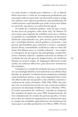 Doug McAdam, Sidney Tarrow, Charles Tilly

vez mais insular e voltado para subáreas; e (2) as dificuldades inerentes e a falta de recompensas profissionais que
encorajem esforços para fazer um inventário teórico/empírico. Juntos, estes aspectos produzem uma proliferação de
conhecimentos especializados que pode acrescentar linhas
ao currículo, mas pouco ao conhecimento geral.
O estudo do confronto político, mais do que a maioria das áreas de pesquisa, sofre deste mal. Os últimos 25
anos viram uma explosão de trabalhos nesta área, relativos
ao passado ou à atualidade. Estes resultaram em literaturas
altamente especializadas em, pelo menos, quatro disciplinas – sociologia, história, ciência política e economia – com
poucas oportunidades para sintetizar a teoria e a pesquisa
através destas comunidades acadêmicas cada vez mais distintas. Nos últimos anos, os “estudos culturais” – um conjunto emergente de percepções da antropologia, estudos literários e história cultural – também entraram no debate. O
resultado foi um alto grau de fragmentação, de estudiosos
falando ao mesmo tempo, de linguagens diferentes sendo
usadas em subáreas diferentes para descrever fenômenos
bem similares.
Considere-se o estudo da revolução tal como se desenvolveu na sociologia histórica norte-americana nas últimas duas
décadas. As “grandes” revoluções foram usualmente estudadas
como fenômenos únicos, o que torna impossível dizer como
elas diferem das não tão grandes e das rebeliões, tumultos e
confrontos de rotina (Goodwin, 1994; Tilly, 1993). Sua relação com os movimentos sociais ou com o processo político
raramente foi abordada (Goldstone, Gurr e Moshiri, 1991).
O estudo sistemático da “violência”, iniciada no despertar
dos tumultos de gueto nos anos 1960, frequentemente foi
visto isoladamente do estudo do protesto pacífico. O mesmo se deu em relação às organizações de movimentos: quase sempre são estudadas separadamente dos fenômenos de
massa que se acredita produzi-los (ver Oliver, 1989). O estu-

13

Lua Nova, São Paulo, 76: 11-48, 2009

09013-LN76-meio_af4c.indd 13

7/21/09 10:20:56 AM

 