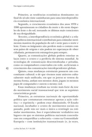 Para mapear o confronto político

40

Primeiro, as tendências econômicas dominantes no
final do século vinte caminharam para uma interdependência econômica internacional.
Segundo, o crescimento econômico dos anos 1970 e
1980 aproximaram os cidadãos do norte e do oeste daqueles do leste e do sul, tornando os últimos mais conscientes
de sua desigualdade.
Terceiro, a interdependência econômica global e a relativa pobreza internacional contribuíram para estimular movimentos massivos da população do sul e oeste para o norte e
leste. Como os imigrantes não perdem mais o contato com
seus países de origem e não podem ter esperanças de obter
cidadania, permanecem estrangeiros para sempre.
Quarto, as comunicações globais podem estreitar os
laços entre o centro e a periferia do sistema mundial. As
tecnologias de comunicação descentralizadas e privadas,
como os computadores conectados em rede, aceleraram o
crescimento das comunicações interdependentes globais.
Quinto, essas mudanças estruturais possuem um concomitante cultural: o de que vivemos num universo culturalmente mais unificado, em que os jovens se vestem da
mesma forma, andam nos mesmos skates, jogam os mesmos
jogos de computador e ouvem o mesmo rock.
Essas mudanças resultam na versão mais forte da tese
do movimento social transnacional que tem as seguintes
características gerais:
Primeiro, as estruturas nacionais de oportunidade
política que costumavam estruturar apenas a ação coletiva – e reprimi-la – podem estar diminuindo. O Estado
nacional, incubador e centro de movimentos sociais no
passado, pode não ser mais o único a restringir ou estimular movimentos. Isso é especialmente verdadeiro nos
lugares em que os sistemas políticos nacionais concordaram em compartilhar a soberania – como na Comunidade
Europeia – com instituições transnacionais (e, às vezes,
Lua Nova, São Paulo, 76: 11-48, 2009

09013-LN76-meio_af4c.indd 40

7/21/09 10:20:58 AM

 