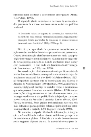 Doug McAdam, Sidney Tarrow, Charles Tilly

subnacionais) políticas e econômicas emergentes (Marks
e McAdam, 1996).
O segundo efeito suposto é o declínio da capacidade
dos governos de exercer controle sobre o sistema político
nacional.
“A crescente fluidez do capital, do trabalho, das mercadorias,
do dinheiro e das práticas culturais enfraquece a capacidade de
qualquer Estado particular de controlar os acontecimentos
dentro de suas fronteiras” (Tilly, 1995a, p. 1).

Terceiro, a capacidade de apresentar novas formas de
ação coletiva também deve estar provavelmente crescendo.
Onde a comunicação eletrônica se torna um meio para propagar informações de movimentos, há uma maior capacidade de as pessoas em todo o mundo ganharem mais poder
com pouco risco – o que pode ser denominado de “navegação livre na internet” (Tarrow, 1995).
Formas de ação coletiva transnacionais pacíficas e virtualmente institucionalizadas acompanharam esta mudança: do
movimento estudantil dos anos 1960 (McAdam e Dieter, 1993)
às campanhas pacíficas que se espalharam pela Europa e
América do Norte nos anos 1980 (Rochon, 1988), ao movimento ambiental global, que liga os partidos verdes e movimentos
que ultrapassam fronteiras nacionais (Dalton, 1994), até as
associações não-governamentais que oferecem recursos para
proteger os direitos e dar publicidade às injustiças contra os
povos nativos da Austrália à América Latina (Brysk, 1993;
Yashar, no prelo). Esses grupos transnacionais são cada vez
mais relevantes para a política externa e para a política internacional (Keck e Sikkink, 1994; Pagnuco e Smith, 1993).
No entanto, a rápida difusão da informação, a imigração e até a militância podem não ser suficientes para produzir movimentos globais. A história e a teoria do movimento
social sugerem alguma cautela. As razões históricas para tal

41

Lua Nova, São Paulo, 76: 11-48, 2009

09013-LN76-meio_af4c.indd 41

7/21/09 10:20:58 AM

 