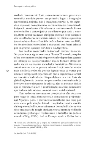Para mapear o confronto político

42

cuidado com a versão forte da tese transnacional podem ser
resumidas em dois pontos: em primeiro lugar, a integração
da economia mundial não é exatamente nova6. E, em segundo, a expansão do capitalismo, as comunicações e as ondas de
imigração resultantes difundiram os movimentos de forma
muito similar e com objetivos semelhantes por todo o mundo. Basta pensar nas raízes europeia-orientais do movimento
dos trabalhadores em vestuário criado nas oficinas opressivas
(sweatshops) no Lower East Side de Manhattan nos anos 1890;
ou nos movimentos socialista e anarquista que foram criados
por imigrantes italianos no Chile e na Argentina.
Isso nos leva aos achados da teoria do movimento social.
Se aprendemos alguma coisa nos últimos 25 anos de pesquisa
sobre movimentos sociais é que eles não dependem apenas
do interesse ou da oportunidade, mas se formam através de
redes sociais nativas nas sociedades domésticas. Afirmamos
anteriormente que as pessoas aderem à ação coletiva muito
mais devido às redes de pessoas ligadas umas as outras por
um laço interpessoal específico do que à organização formal
ou incentivos individuais. Os que defendem a tese forte da
globalização terão de mostrar que as redes transnacionais (e
inevitavelmente distantes) de ativistas têm os mesmos efeitos
que as redes face a face e as identidades coletivas resultantes
que tinham sido as bases do movimento social nacional.
Nem todos os movimentos prospectivos têm recursos
para reagir às forças transnacionais com ativismo proporcional. Vejamos, p.ex., o movimento trabalhista: não fosse por
mais nada, pelo simples fato de o capital ter maior mobilidade que o trabalho, os movimentos dos trabalhadores têm
sido incapazes de reagir efetivamente à interdependência
econômica global que reestruturou o trabalho em todo o
mundo (Tilly, 1995a). Até na Europa, onde a União Euro6
É só dar uma olhada em Age of Empire, de Hobsbawm, para concordar com ele
que, no centenário das revoluções francesa e americana, o mundo tinha se tornado “genuinamente global” (1987, p. 13).

Lua Nova, São Paulo, 76: 11-48, 2009

09013-LN76-meio_af4c.indd 42

7/21/09 10:20:58 AM

 