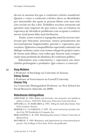 Para mapear o confronto político

decem às mesmas leis que o confronto coletivo manifesto?
Quanto e como o confronto coletivo altera as identidades
por intermédio das quais as pessoas lidam com suas relações sociais no dia a dia? Trabalhos recentes tornaram tais
questões mais urgentes do que nunca, mas as evitamos na
esperança de identificar problemas com os quais o conhecimento atual possa lidar mais facilmente.
Então, como convém à topografia atual do terreno intelectual que buscamos atravessar, nossos pensamentos são
necessariamente fragmentados, parciais e, esperamos, provocativos. Quisemos compartilhá-los esperando estimular um
diálogo contínuo, tanto com nossos colegas do projeto como,
de forma mais difusa, com todos que buscam uma compreensão mais profunda da dinâmica do confronto político.
Solicitamos seus comentários e esperamos um intercâmbio prolongado e produtivo. Que comece a conversa!

44

Doug McAdam
é Professor of Sociology na University of Arizona
Sidney Tarrow
é Professor of Government na Cornell University
Charles Tilly
era University Distinguished Professor na New School for
Social Research (falecido em 2008)

Referências bibliográficas
AMINZADE, R. 1993. Ballots and barricades: class formation and republican
politics in France, 1830-1871. Princeton: Princeton University Press.
APPLEBY, J. L. H; MARGARET, J. 1994. Telling the truth about history. New
York/London: Norton.
BERGER, P. L.; LUCKMANN, T. 1967. The social construction of reality. Garden City, NY: Doubleday & Company, Inc.
BERLANSTEIN, L. R. 1993. Rethinking labor history. Urbana: University of
Illinois Press.
BOUDREAU, V. 1995. Resistance and opportunity in cross-national perspective. City College of New York. Texto não publicado.

Lua Nova, São Paulo, 76: 11-48, 2009

09013-LN76-meio_af4c.indd 44

7/21/09 10:20:58 AM

 