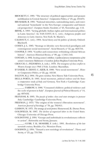 Doug McAdam, Sidney Tarrow, Charles Tilly

BROCKETT, C. 1991. “The structure of political opportunities and peasant
mobilization in Central America”. Comparative Politics, nº 23, pp. 253-274.
Brubaker, R. 1995. “National minorities, nationalizing states, and external national ‘homelands’ in the New Europe: comparative and historical perspectives”. European Studies Newsletter, nº 25, November, pp. 1-12.
Brysk, A. 1993. “Acting globally: Indian rights and international politics
in Latin America”. In: VAN COTT, D. L. (ed.). Indigenous peoples and
democracy in Latin America. New York: St. Martin’s.
Calhoun, C. (ed.). 1994. Social theory and the politics of identity. Oxford:
Blackwell.
Cohen, J. L. 1985. “Strategy or identity: new theoretical paradigms and
contemporary social movements”. Social Research, nº 52, pp. 663-716.
Cooper, F. 1994. “Conflict and connection: rethinking colonial African
history”. American Historical Review, nº 99, pp. 1.516-1.545.
Costain, A. 1992. Inviting women’s rebellion: A political process interpretation of the
women’s movement. Baltimore e London: Johns Hopkins University Press.
Crouch, C.; PIZZORNO, A. (eds.). 1978. The resurgence of class conflict in
Western Europe since 1968. 2 Vols. London: Macmillan.
D’ANIERI, P.; ERNST, C.; KIER, B. 1990. “New social movements”. Historic Comparative Politics, no 22, pp. 445-58.
Dalton, R. J. 1994. The green rainbow. New Haven: Yale University Press.
DELLA PORTA, D. 1995. Social movements, political violence and the State:
a comparative study of Italy and Germany. New York e Cambridge: Cambridge University Press.
________; TARROW, S. 1986. “Unwanted children: political violence and
the cycle of protest in Italy”. European Journal of Political Research, nº 14,
pp. 607-632.
Franzosi, R. 1995. The puzzle of strikes: class and state strategies in postwar
Italy. Cambridge: Cambridge University Press.
Freeman, J. 1973. “The origins of the women’s liberation movement”.
American Journal of Sociology, nº 78, pp. 792-811.
Gamson, W. 1975. The strategy of social protest. Homewood, IL: Dorsey Press.
Goldfield, M. 1987. The decline of organized labor in the United States.
Chicago: University of Chicago Press.
Goldstone, J. 1994. “Groups and individuals in revolutionary collective action”. Rationality and Society, January.
________; GURR, T. R.; MOSHIRI, F. (eds.). 1991. Revolutions of the late
twentieth century. Boulder, Co.: Westview Press.
Goodwin, J. 1994. “Toward a new sociology of revolutions”. Theory and
Society, nº 23, pp. 731-766.

45

Lua Nova, São Paulo, 76: 11-48, 2009

09013-LN76-meio_af4c.indd 45

7/21/09 10:20:58 AM

 
