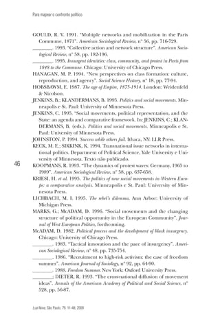 Para mapear o confronto político

46

Gould, R. V. 1991. “Multiple networks and mobilization in the Paris
Commune, 1871”. American Sociological Review, nº 56, pp. 716-729.
________. 1993. “Collective action and network structure”. American Sociological Review, nº 58, pp. 182-196.
________. 1995. Insurgent identities: class, community, and protest in Paris from
1848 to the Commune. Chicago: University of Chicago Press.
Hanagan, M. P. 1994. “New perspectives on class formation: culture,
reproduction, and agency”. Social Science History, nº 18, pp. 77-94.
Hobsbawm, E. 1987. The age of Empire, 1875-1914. London: Weidenfeld
& Nicolson.
Jenkins, B.; KLANDERMANS, B. 1995. Politics and social movements. Minneapolis e St. Paul: University of Minnesota Press.
Jenkins, C. 1995. “Social movements, political representation, and the
State: an agenda and comparative framework. In: JENKINS, C.; KLANDERMANS, B. (eds.). Politics and social movements. Minneapolis e St.
Paul: University of Minnesota Press.
Johnston, P. 1994. Success while others fail. Ithaca, NY: LLR Press.
Keck, M. E.; SIKKINK, K. 1994. Transnational issue networks in international politics. Department of Political Science, Yale University e University of Minnesota. Texto não publicado.
Koopmans, R. 1993. “The dynamics of protest waves: Germany, 1965 to
1989”. American Sociological Review, nº 58, pp. 637-658.
Kriesi, H. et al. 1995. The politics of new social movements in Western Europe: a comparative analysis. Minneapolis e St. Paul: University of Minnesota Press.
Lichbach, M. I. 1995. The rebel’s dilemma. Ann Arbor: University of
Michigan Press.
Marks, G.; McADAM, D. 1996. “Social movements and the changing
structure of political opportunity in the European Community”. Journal of West European Politics, forthcoming.
McADAM, D. 1982. Political process and the development of black insurgency.
Chicago: University of Chicago Press.
________. 1983. “Tactical innovation and the pace of insurgency”. American Sociological Review, nº 48, pp. 735-754.
________. 1986. “Recruitment to high-risk activism: the case of freedom
summer”. American Journal of Sociology, nº 92, pp. 64-90.
________. 1988. Freedom Summer. New York: Oxford University Press.
________; Dieter, R. 1993. “The cross-national diffusion of movement
ideas”. Annals of the American Academy of Political and Social Science, nº
528, pp. 56-87.

Lua Nova, São Paulo, 76: 11-48, 2009

09013-LN76-meio_af4c.indd 46

7/21/09 10:20:58 AM

 