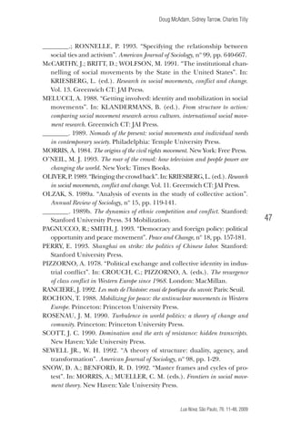 Doug McAdam, Sidney Tarrow, Charles Tilly

________.; Ronnelle, P. 1993. “Specifying the relationship between
social ties and activism”. American Journal of Sociology, nº 99, pp. 640-667.
McCarthY, J.; Britt, D.; Wolfson, M. 1991. “The institutional channelling of social movements by the State in the United States”. In:
KRIESBERG, L. (ed.). Research in social movements, conflict and change.
Vol. 13. Greenwich CT: JAI Press.
Melucci, A. 1988. “Getting involved: identity and mobilization in social
movements”. In: KLANDERMANS, B. (ed.). From structure to action:
comparing social movement research across cultures. international social movement research. Greenwich CT: JAI Press.
________. 1989. Nomads of the present: social movements and individual needs
in contemporary society. Philadelphia: Temple University Press.
Morris, A. 1984. The origins of the civil rights movement. New York: Free Press.
O’Neil, M. J. 1993. The roar of the crowd: how television and people power are
changing the world. New York: Times Books.
OLIVER, P. 1989. “Bringing the crowd back”. In: KRIESBERG, L. (ed.). Research
in social movements, conflict and change. Vol. 11. Greenwich CT: JAI Press.
Olzak, S. 1989a. “Analysis of events in the study of collective action”.
Annual Review of Sociology, nº 15, pp. 119-141.
________. 1989b. The dynamics of ethnic competition and conflict. Stanford:
Stanford University Press. 34 Mobilization.
Pagnucco, R.; SMITH, J. 1993. “Democracy and foreign policy: political
opportunity and peace movement”. Peace and Change, nº 18, pp. 157-181.
Perry, E. 1993. Shanghai on strike: the politics of Chinese labor. Stanford:
Stanford University Press.
Pizzorno, A. 1978. “Political exchange and collective identity in industrial conflict”. In: Crouch, C.; Pizzorno, A. (eds.). The resurgence
of class conflict in Western Europe since 1968. London: MacMillan.
Ranciere, J. 1992. Les mots de l’histoire: essai de poetique du savoir. Paris: Seuil.
Rochon, T. 1988. Mobilizing for peace: the antinuclear movements in Western
Europe. Princeton: Princeton University Press.
rosenau, J. M. 1990. Turbulence in world politics: a theory of change and
comunity. Princeton: Princeton University Press.
Scott, J. C. 1990. Domination and the arts of resistance: hidden transcripts.
New Haven: Yale University Press.
Sewell Jr., W. H. 1992. “A theory of structure: duality, agency, and
transformation”. American Journal of Sociology, nº 98, pp. 1-29.
Snow, D. A.; BENFORD, R. D. 1992. “Master frames and cycles of protest”. In: MORRIS, A.; MUELLER, C. M. (eds.). Frontiers in social movement theory. New Haven: Yale University Press.

47

Lua Nova, São Paulo, 76: 11-48, 2009

09013-LN76-meio_af4c.indd 47

7/21/09 10:20:59 AM

 