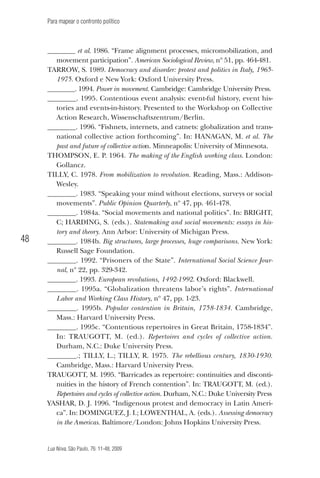 Para mapear o confronto político

48

________ et al. 1986. “Frame alignment processes, micromobilization, and
movement participation”. American Sociological Review, nº 51, pp. 464-481.
Tarrow, S. 1989. Democracy and disorder: protest and politics in Italy, 19651975. Oxford e New York: Oxford University Press.
________. 1994. Power in movement. Cambridge: Cambridge University Press.
________. 1995. Contentious event analysis: event-ful history, event histories and events-in-history. Presented to the Workshop on Collective
Action Research, Wissenschaftszentrum/Berlin.
________. 1996. “Fishnets, internets, and catnets: globalization and transnational collective action forthcoming”. In: HANAGAN, M. et al. The
past and future of collective action. Minneapolis: University of Minnesota.
Thompson, E. P. 1964. The making of the English working class. London:
Gollancz.
Tilly, C. 1978. From mobilization to revolution. Reading, Mass.: AddisonWesley.
________. 1983. “Speaking your mind without elections, surveys or social
movements”. Public Opinion Quarterly, nº 47, pp. 461-478.
________. 1984a. “Social movements and national politics”. In: BRIGHT,
C; HARDING, S. (eds.). Statemaking and social movements: essays in history and theory. Ann Arbor: University of Michigan Press.
________. 1984b. Big structures, large processes, huge comparisons. New York:
Russell Sage Foundation.
________. 1992. “Prisoners of the State”. International Social Science Journal, nº 22, pp. 329-342.
________. 1993. European revolutions, 1492-1992. Oxford: Blackwell.
________. 1995a. “Globalization threatens labor’s rights”. International
Labor and Working Class History, nº 47, pp. 1-23.
________. 1995b. Popular contention in Britain, 1758-1834. Cambridge,
Mass.: Harvard University Press.
________. 1995c. “Contentious repertoires in Great Britain, 1758-1834”.
In: TRAUGOTT, M. (ed.). Repertoires and cycles of collective action.
Durham, N.C.: Duke University Press.
________.; TILLY, L.; TILLY, R. 1975. The rebellious century, 1830-1930.
Cambridge, Mass.: Harvard University Press.
Traugott, M. 1995. “Barricades as repertoire: continuities and discontinuities in the history of French contention”. In: TRAUGOTT, M. (ed.).
Repertoires and cycles of collective action. Durham, N.C.: Duke University Press
Yashar, D. J. 1996. “Indigenous protest and democracy in Latin America”. In: DOMINGUEZ, J. I.; LOWENTHAL, A. (eds.). Assessing democracy
in the Americas. Baltimore/London: Johns Hopkins University Press.

Lua Nova, São Paulo, 76: 11-48, 2009

09013-LN76-meio_af4c.indd 48

7/21/09 10:20:59 AM

 