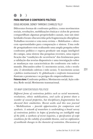 Resumos / Abstracts

PARA MAPEAR O CONFRONTO POLÍTICO
Doug McAdam, Sidney Tarrow e Charles Tilly
Diferentes formas de confronto político, como movimentos
sociais, revoluções, mobilizações étnicas e ciclos de protesto
compartilham algumas propriedades causais, mas tais similaridades foram obscurecidas pela fragmentação disciplinar.
Trabalhos recentes e esta nova revista – Mobilization – oferecem oportunidades para comparação e síntese. Uma rede
de pesquisadores vem realizando uma ampla pesquisa sobre
confronto político e espera produzir um mapa inteligível
do campo, uma síntese das pesquisas recentes, uma especificação das “condições de ocorrência” dos fenômenos para
a validação das teorias disponíveis e uma investigação sobre
as mudanças nas características do confronto em todo o
mundo. Discussões sobre 1) movimentos sociais, ciclos e revoluções; 2) identidades coletivas e redes sociais; 3) movimentos sociais
e política institucional e 4) globalização e confronto transacional
ilustram a promessa e os perigos do empreendimento
Palavras-chave: Confronto político; Movimento social; Ação coletiva; Rede social; Movimento transnacional.

231

TO MAP CONTENTIOUS POLITICS
Different forms of contentious politics such as social movements,
revolutions, ethnic mobilizations, and cycles of protest share a
number of causal properties, but disciplinary fragmentation has
obscured their similarities. Recent works and this new journal
– Mobilization – provide opportunities for comparison and
synthesis. A network of researchers is undertaking a broad survey
of contentious politics in hopes of producing an intelligible map
of the field, a synthesis of recent inquiries, a specification of scope
conditions for the validity of available theories, and an exploration
of worldwide changes in the character of contention. Discussions of
Lua Nova, São Paulo, 76: 231-237, 2009

09013-LN76-fim_af4b.indd 231

7/21/09 10:21:44 AM

 