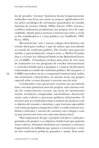 Para mapear o confronto político

14

do de grandes “eventos” históricos foram frequentemente
realizados sem levar em conta os avanços significativos feitos pelos sociólogos de orientação quantitativa ao estudar
histórias de eventos (Olzak, 1989a; Tarrow, 1995). Greves e
conflitos industriais produziram sua própria área de especialidade, dando pouca atenção à intersecção entre a revolta dos trabalhadores e a luta política (ver Goldfield, 1987;
Perry, 1993).
Recentemente, nós e nossos colegas descobrimos um
veículo ideal para realizar o tipo de síntese que tem faltado
ao estudo do confronto político. Ele envolve uma parceria
inédita e potencialmente criativa entre a Mellon Foundation e o Center for Advanced Study in the Behavioral Sciences (CASBS). A Fundação incluiu uma série de três anos
de seminários no seu programa de estudos internacionais
e concedeu fundos para a pesquisa e a síntese da literatura
relacionada ao estudo do confronto político. De sua parte, o
CASBS concordou em ser o responsável institucional, sediar
tais seminários e desenvolver, no mesmo local, um projeto
especial sobre o tema durante o terceiro ano da série.
Combinados, estes generosos recursos nos permitirão
fazer, nos dois primeiros anos do projeto, uma intensa revisão do conhecimento recente nas áreas de movimentos
sociais, revoluções comparadas, nacionalismo, democratização, ação coletiva e processos políticos relacionados. O
terceiro ano será dedicado então à redação de projetos com
o objetivo de resumir e sintetizar o que tivermos aprendido
com nossa pesquisa comparativa sobre o conhecimento acadêmico relevante e através de contatos com colegas e com
os que escreveram teses em cada uma dessas áreas.
Mais importante do que o próprio veículo é a visão programática do projeto e os objetivos intelectuais que guiarão
nosso esforço. Sentimos desânimo ao constatar a estrutura
fragmentada em subáreas que passou a caracterizar o estudo dos confrontos políticos, passados e atuais. Este sentiLua Nova, São Paulo, 76: 11-48, 2009

09013-LN76-meio_af4c.indd 14

7/21/09 10:20:56 AM

 