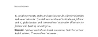 Resumos / Abstracts

1) social movements, cycles and revolutions; 2) collective identities
and social networks; 3) social movements and institutional politics;
and 4) globalization and transnational contention illustrate the
promise and perils of the enterprise.
Keywords: Political

contention; Social movement; Collective action;
Social network; Transnational movement.

AS TEORIAS DOS MOVIMENTOS SOCIAIS: UM BALANÇO DO
DEBATE
Angela Alonso

232

Este artigo apresenta as três principais teorias de explicação dos movimentos sociais, constituídas nos anos 1970; a
Teoria de Mobilização de Recursos, a Teoria do Processo
Político e a Teoria dos Novos Movimentos Sociais. Em seguida, mapeiam-se as reformulações de que essas teorias foram
objeto, seja em reação às críticas recebidas, seja para fazer
face às mudanças empíricas das últimas décadas, que acentuaram as dimensões cultural e transnacional do ativismo.
Palavras-chave: Teorias dos movimentos sociais; Mobilizações
coletivas; Ativismo transnacional; Cultura e ação política.
The theories of social movements: a review of the
debate
This article presents the main theories on social movements raised
in the 70’s: the Resource Mobilization Theory, the Political Process
Theory and the Theory of the New Social Movements. Then, the
article discusses how those theories had to reshape themselves to face
the criticisms they received as well as the empirical transformations
the activism went through during the last decades, which stressed its
cultural and transnational dimensions.
Social movements’ theories; Collective mobilizations;
Trans­ ational activism; Culture and political action.
n

Keywords:

Lua Nova, São Paulo, 76: 231-237, 2009

09013-LN76-fim_af4b.indd 232

7/21/09 10:21:45 AM

 