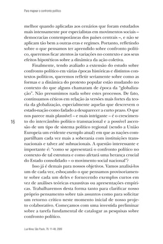 Para mapear o confronto político

16

melhor quando aplicadas aos cenários que foram estudados
mais intensamente por especialistas em movimentos sociais –
democracias contemporâneas dos países centrais –, e não se
aplicam tão bem a outras eras e regimes. Portanto, refletindo
sobre o que pensamos ter aprendido sobre confronto político, queremos ficar atentos às variações no contexto e aos seus
efeitos hipotéticos sobre a dinâmica da ação coletiva.
Finalmente, tendo avaliado a extensão do estudo sobre
confronto político em várias épocas históricas e distintos contextos políticos, queremos refletir seriamente sobre como as
formas e a dinâmica do protesto popular estão mudando no
contexto do que alguns chamaram de época da “globalização”. Não presumimos nada sobre estes processos. De fato,
continuamos céticos em relação às versões mais fortes da teoria da globalização, especialmente aquelas que descrevem o
estado-nação como fadado a desaparecer a curto prazo. O que
nos parece mais plausível – e mais intrigante – é o crescimento do intercâmbio político transnacional e a possível ascensão de um tipo de sistema político regional (sendo a União
Europeia um evidente exemplo atual) em que as nações compartilham cada vez mais a soberania com instituições transnacionais e talvez até subnacionais. A questão interessante e
importante é: “como se apresentará o confronto político no
contexto de tal estrutura e como afetará uma herança crucial
do Estado consolidado – o movimento social nacional”?
Isso já é demais para nossos objetivos. Vamos analisá-los
um de cada vez, esboçando o que pensamos provisoriamente sobre cada um deles e fornecendo exemplos curtos em
vez de análises teóricas exaustivas ou apresentações empíricas. Trabalharemos desta forma tanto para clarificar nosso
próprio pensamento sobre tais assuntos como para solicitar
um retorno crítico neste momento inicial de nosso projeto colaborativo. Começamos com uma investida preliminar
sobre a tarefa fundamental de catalogar as pesquisas sobre
confronto político.
Lua Nova, São Paulo, 76: 11-48, 2009

09013-LN76-meio_af4c.indd 16

7/21/09 10:20:56 AM

 