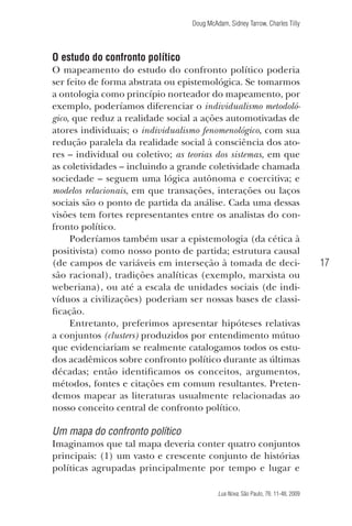 Doug McAdam, Sidney Tarrow, Charles Tilly

O estudo do confronto político
O mapeamento do estudo do confronto político poderia
ser feito de forma abstrata ou epistemológica. Se tomarmos
a ontologia como princípio norteador do mapeamento, por
exemplo, poderíamos diferenciar o individualismo metodológico, que reduz a realidade social a ações automotivadas de
atores individuais; o individualismo fenomenológico, com sua
redução paralela da realidade social à consciência dos atores – individual ou coletivo; as teorias dos sistemas, em que
as coletividades – incluindo a grande coletividade chamada
sociedade – seguem uma lógica autônoma e coercitiva; e
modelos relacionais, em que transações, interações ou laços
sociais são o ponto de partida da análise. Cada uma dessas
visões tem fortes representantes entre os analistas do confronto político.
Poderíamos também usar a epistemologia (da cética à
positivista) como nosso ponto de partida; estrutura causal
(de campos de variáveis em interseção à tomada de decisão racional), tradições analíticas (exemplo, marxista ou
weberiana), ou até a escala de unidades sociais (de indivíduos a civilizações) poderiam ser nossas bases de classificação.
Entretanto, preferimos apresentar hipóteses relativas
a conjuntos (clusters) produzidos por entendimento mútuo
que evidenciariam se realmente catalogamos todos os estudos acadêmicos sobre confronto político durante as últimas
décadas; então identificamos os conceitos, argumentos,
métodos, fontes e citações em comum resultantes. Pretendemos mapear as literaturas usualmente relacionadas ao
nosso conceito central de confronto político.

17

Um mapa do confronto político
Imaginamos que tal mapa deveria conter quatro conjuntos
principais: (1) um vasto e crescente conjunto de histórias
políticas agrupadas principalmente por tempo e lugar e
Lua Nova, São Paulo, 76: 11-48, 2009

09013-LN76-meio_af4c.indd 17

7/21/09 10:20:56 AM

 