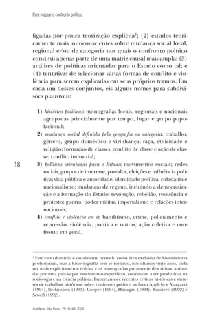 Para mapear o confronto político

ligadas por pouca teorização explícita1; (2) estudos teoricamente mais autoconscientes sobre mudança social local,
regional e/ou de categoria nos quais o confronto político
constitui apenas parte de uma matriz causal mais ampla; (3)
análises de políticas orientadas para o Estado como tal; e
(4) tentativas de selecionar várias formas de conflito e violência para serem explicadas em seus próprios termos. Em
cada um desses conjuntos, eis alguns nomes para subdivisões plausíveis:
1) histórias políticas: monografias locais, regionais e nacionais
agrupadas princialmente por tempo, lugar e grupo populacional;
2) mudança social definida pela geografia ou categoria: trabalho,
gênero, grupo doméstico e vizinhança; raça, etnicidade e
religião; formação de classes, conflito de classe e ação de classe; conflito industrial;
3) políticas orientadas para o Estado: movimentos sociais; redes
sociais, grupos de interesse, partidos, eleições e influência política; vida pública e autoridade; identidade política, cidadania e
nacionalismo; mudanças de regime, incluindo a democratização e a formação do Estado; revolução, rebelião, resistência e
protesto; guerra, poder militar, imperialismo e relações internacionais;
4) conflito e violência em si: banditismo, crime, policiamento e
repressão; violência, política e outras; ação coletiva e confronto em geral.

18

Este vasto domínio é usualmente pensado como área exclusiva de historiadores
profissionais, mas a historiografia tem se tornado, nos últimos vinte anos, cada
vez mais explicitamente teórica e as monografias puramente descritivas, animadas por uma paixão por movimentos específicos, continuam a ser produzidas na
sociologia e na ciência política. Importantes e recentes críticas históricas e sínteses de trabalhos históricos sobre confronto político incluem Appleby e Margaret
(1994), Berlanstein (1993), Cooper (1994), Hanagan (1994), Ranciere (1992) e
Sewell (1992).

1

Lua Nova, São Paulo, 76: 11-48, 2009

09013-LN76-meio_af4c.indd 18

7/21/09 10:20:56 AM

 