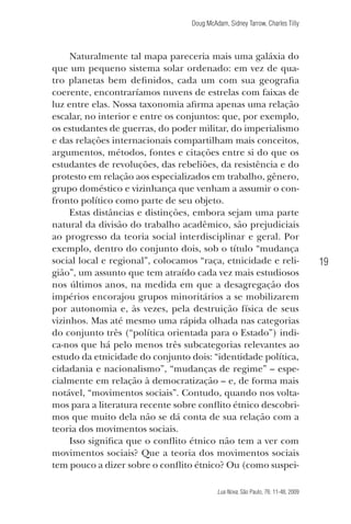 Doug McAdam, Sidney Tarrow, Charles Tilly

Naturalmente tal mapa pareceria mais uma galáxia do
que um pequeno sistema solar ordenado: em vez de quatro planetas bem definidos, cada um com sua geografia
coerente, encontraríamos nuvens de estrelas com faixas de
luz entre elas. Nossa taxonomia afirma apenas uma relação
escalar, no interior e entre os conjuntos: que, por exemplo,
os estudantes de guerras, do poder militar, do imperialismo
e das relações internacionais compartilham mais conceitos,
argumentos, métodos, fontes e citações entre si do que os
estudantes de revoluções, das rebeliões, da resistência e do
protesto em relação aos especializados em trabalho, gênero,
grupo doméstico e vizinhança que venham a assumir o confronto político como parte de seu objeto.
Estas distâncias e distinções, embora sejam uma parte
natural da divisão do trabalho acadêmico, são prejudiciais
ao progresso da teoria social interdisciplinar e geral. Por
exemplo, dentro do conjunto dois, sob o título “mudança
social local e regional”, colocamos “raça, etnicidade e religião”, um assunto que tem atraído cada vez mais estudiosos
nos últimos anos, na medida em que a desagregação dos
impérios encorajou grupos minoritários a se mobilizarem
por autonomia e, às vezes, pela destruição física de seus
vizinhos. Mas até mesmo uma rápida olhada nas categorias
do conjunto três (“política orientada para o Estado”) indica-nos que há pelo menos três subcategorias relevantes ao
estudo da etnicidade do conjunto dois: “identidade política,
cidadania e nacionalismo”, “mudanças de regime” – especialmente em relação à democratização – e, de forma mais
notável, “movimentos sociais”. Contudo, quando nos voltamos para a literatura recente sobre conflito étnico descobrimos que muito dela não se dá conta de sua relação com a
teoria dos movimentos sociais.
Isso significa que o conflito étnico não tem a ver com
movimentos sociais? Que a teoria dos movimentos sociais
tem pouco a dizer sobre o conflito étnico? Ou (como suspei-

19

Lua Nova, São Paulo, 76: 11-48, 2009

09013-LN76-meio_af4c.indd 19

7/21/09 10:20:56 AM

 