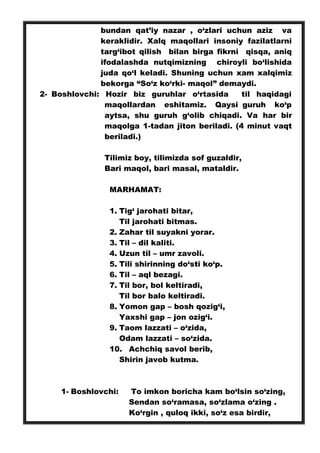 bundan qat’iy nazar , o‘zlari uchun aziz va
keraklidir. Xalq maqollari insoniy fazilatlarni
targ‘ibot qilish bilan birga fikrni qisqa, aniq
ifodalashda nutqimizning chiroyli bo‘lishida
juda qo‘l keladi. Shuning uchun xam xalqimiz
bekorga “So‘z ko‘rki- maqol” demaydi.
2- Boshlovchi: Hozir biz guruhlar o‘rtasida til haqidagi
maqollardan eshitamiz. Qaysi guruh ko‘p
aytsa, shu guruh g‘olib chiqadi. Va har bir
maqolga 1-tadan jiton beriladi. (4 minut vaqt
beriladi.)
Tilimiz boy, tilimizda sof guzaldir,
Bari maqol, bari masal, mataldir.
MARHAMAT:
1. Tig‘ jarohati bitar,
Til jarohati bitmas.
2. Zahar til suyakni yorar.
3. Til – dil kaliti.
4. Uzun til – umr zavoli.
5. Tili shirinning do‘sti ko‘p.
6. Til – aql bezagi.
7. Til bor, bol keltiradi,
Til bor balo keltiradi.
8. Yomon gap – bosh qozig‘i,
Yaxshi gap – jon ozig‘i.
9. Taom lazzati – o‘zida,
Odam lazzati – so‘zida.
10. Achchiq savol berib,
Shirin javob kutma.
1- Boshlovchi: To imkon boricha kam bo‘lsin so‘zing,
Sendan so‘ramasa, so‘zlama o‘zing .
Ko‘rgin , quloq ikki, so‘z esa birdir,
 