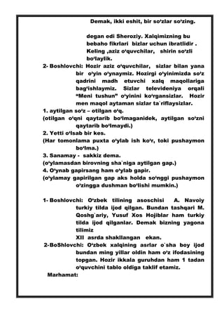 Demak, ikki eshit, bir so‘zlar so‘zing.
degan edi Sheroziy. Xalqimizning bu
bebaho fikrlari bizlar uchun ibratlidir .
Keling ,aziz o‘quvchilar, shirin so‘zli
bo‘laylik.
2- Boshlovchi: Hozir aziz o‘quvchilar, sizlar bilan yana
bir o‘yin o‘ynaymiz. Hozirgi o‘yinimizda so‘z
qadrini madh etuvchi xalq maqollariga
bag‘ishlaymiz. Sizlar televideniya orqali
“Meni tushun” o‘yinini ko‘rgansizlar. Hozir
men maqol aytaman sizlar ta`riflaysizlar.
1. aytilgan so‘z – otilgan o‘q.
(otilgan o‘qni qaytarib bo‘lmaganidek, aytilgan so‘zni
qaytarib bo‘lmaydi.)
2. Yetti o‘lsab bir kes.
(Har tomonlama puxta o‘ylab ish ko‘r, toki pushaymon
bo‘lma.)
3. Sanamay - sakkiz dema.
(o‘ylamasdan birovning sha`niga aytilgan gap.)
4. O‘ynab gapirsang ham o‘ylab gapir.
(o‘ylamay gapirilgan gap aks holda so‘nggi pushaymon
o‘zingga dushman bo‘lishi mumkin.)
1- Boshlovchi: O‘zbek tilining asoschisi A. Navoiy
turkiy tilda ijod qilgan. Bundan tashqari M.
Qoshg`ariy, Yusuf Xos Hojiblar ham turkiy
tilda ijod qilganlar. Demak bizning yagona
tilimiz
XII asrda shakllangan ekan.
2-BoShlovchi: O‘zbek xalqining asrlar o`sha boy ijod
bundan ming yillar oldin ham o‘z ifodasining
topgan. Hozir ikkala guruhdan ham 1 tadan
o‘quvchini tablo oldiga taklif etamiz.
Marhamat:
 
