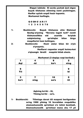 Diqqat tabloda XI asrda yashab ijod etgan
buyuk tilshunos olimning nomi yashiringan.
Harflar aytish orqali hozir topamiz.
Marhamat harfingiz.
Q O SH G` A R I Y
1 2 3 4 5 6 7 8
1- Boshlovchi: Buyuk tilshunos olim Mahmud
Qoshg`ariyning “Devonu lugati turk” nomli
tilshunoslikka oid asarida ko‘plab
xalqimizning qo‘shiqlar bilan birga
maqollarini ham keltirgan.
2- Boshlovchi: Hozir sizlar bilan bir o‘yin
o‘ynaymiz.
Harflarni raqamlar orqali ketma-ket
o‘qisangiz ibratli maqolni bilab olasiz.
Marhamat (3 daqiqa vaqt beriladi.)
1
Aql
4
-ki
8
ko‘r
2
ning
6
Til
9
ki
3
ko‘r
7
ning
10
so‘z
5
til
Aqlning ko‘rki – til,
Tilning ko‘rki - so‘z.
1- Boshlovchi: Tilimizga davat tili maqomi berilgandan
so‘ng 1990 yilning 16 fevralidan respublika
atamashunoslik qo‘mitasi o‘z ishini boshladi.
Atamashunoslik qo‘mitasi mana shu 17 yil
 