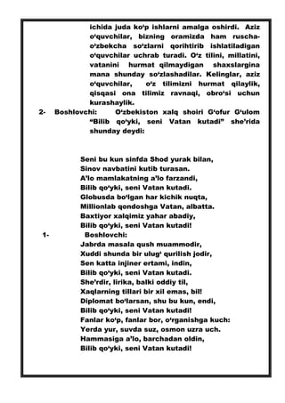 ichida juda ko‘p ishlarni amalga oshirdi. Aziz
o‘quvchilar, bizning oramizda ham ruscha-
o‘zbekcha so‘zlarni qorihtirib ishlatiladigan
o‘quvchilar uchrab turadi. O‘z tilini, millatini,
vatanini hurmat qilmaydigan shaxslargina
mana shunday so‘zlashadilar. Kelinglar, aziz
o‘quvchilar, o‘z tilimizni hurmat qilaylik,
qisqasi ona tilimiz ravnaqi, obro‘si uchun
kurashaylik.
2- Boshlovchi: O‘zbekiston xalq shoiri G‘ofur G‘ulom
“Bilib qo‘yki, seni Vatan kutadi” she’rida
shunday deydi:
Seni bu kun sinfda Shod yurak bilan,
Sinov navbatini kutib turasan.
A’lo mamlakatning a’lo farzandi,
Bilib qo‘yki, seni Vatan kutadi.
Globusda bo‘lgan har kichik nuqta,
Millionlab qondoshga Vatan, albatta.
Baxtiyor xalqimiz yahar abadiy,
Bilib qo‘yki, seni Vatan kutadi!
1- Boshlovchi:
Jabrda masala qush muammodir,
Xuddi shunda bir ulug‘ qurilish jodir,
Sen katta injiner ertami, indin,
Bilib qo‘yki, seni Vatan kutadi.
She’rdir, lirika, balki oddiy til,
Xaqlarning tillari bir xil emas, bil!
Diplomat bo‘larsan, shu bu kun, endi,
Bilib qo‘yki, seni Vatan kutadi!
Fanlar ko‘p, fanlar bor, o‘rganishga kuch:
Yerda yur, suvda suz, osmon uzra uch.
Hammasiga a’lo, barchadan oldin,
Bilib qo‘yki, seni Vatan kutadi!
 