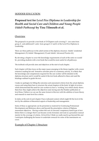 HODDER EDUCATION

Proposed text for Level Five Diploma in Leadership for
Health and Social Care and Children and Young People
(Adult Pathway) by Tina Tilmouth et al.


Overview

The proposal is to provide a text book of 13 Chapters each covering 5 core units from
group A and additional 8 units from groups E ,F and G of the Level Five Diploma in
Leadership.

There are three pathways in the adult section of the diploma structure: Adults’ residential
Management ( E) Adults’ Management ( F) and Adults’ Advanced Practice (G)

By devoting a chapter to cover the knowledge requirements of each of the units we would
be providing students with a text book that would be most useful for all pathways.

The textbook will provide aims and objectives at the start of each chapter.

Each chapter will then focus on the major issues emerging in the theme together with a more
extensive reading list and formative activities prior to a summary activity. It is likely that
the knowledge and competencies required for the care worker will be detailed in the
diploma structure and it would be useful if the text book adhered to these and used the
headings outlined to guide the text.

I make no apologies for lifting the outcomes and assessment criteria from the actual diploma
course and using them here to structure the actual chapters of the book. In light of reviews
which demonstrated the need for care workers to have a ‘working’ text which clearly shows
them how they might achieve the objectives and, having seen the Hodder publication at
level three, I believe we can use the same format in this text with the addition of more theory
and research to meet level five criteria.

In italics at the end of each chapter I have indicated content which might lift the level of the
text by the addition of theoretical aspects of leadership and management.

Some of these as appropriate can be presented as material for Continuing Professional
Development and Reference above and beyond the prescriptive criteria of Diploma
assessment objectives. Having written this sort of outcome/ competency based type of text
before there is a danger that it can become overly formulaic and read as a procedure manual
merely for the coverage of criteria. At level five I think we really need to go beyond this and
I anticipate challenging the learner to undertake research for some of the assessments we
cover.


Example of Chapter 1 Structure
 