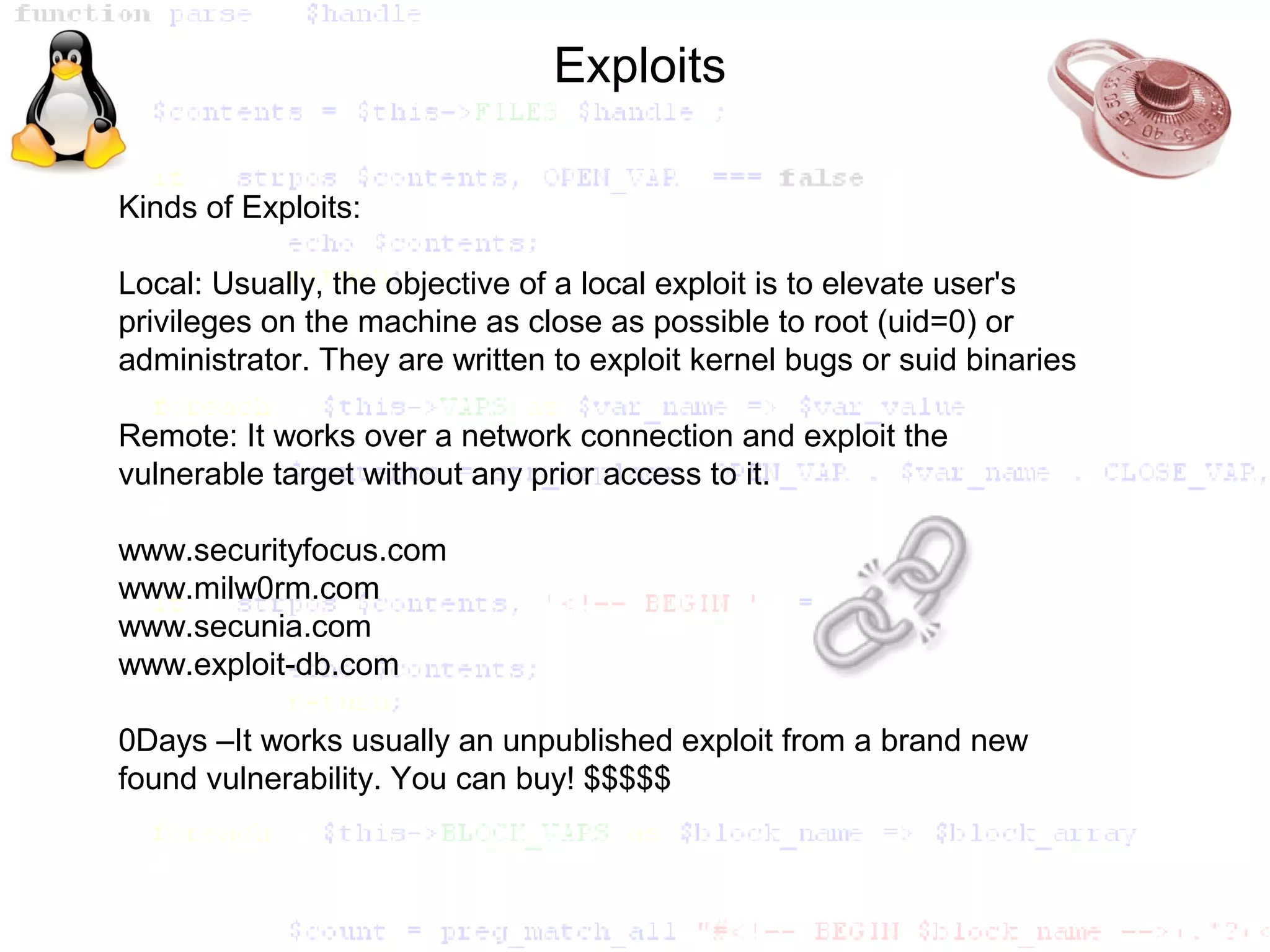 Exploits

Kinds of Exploits:

Local: Usually, the objective of a local exploit is to elevate user's
privileges on the machine as close as possible to root (uid=0) or
administrator. They are written to exploit kernel bugs or suid binaries

Remote: It works over a network connection and exploit the
vulnerable target without any prior access to it.

www.securityfocus.com
www.milw0rm.com
www.secunia.com
www.exploit-db.com

0Days –It works usually an unpublished exploit from a brand new
found vulnerability. You can buy! $$$$$
 