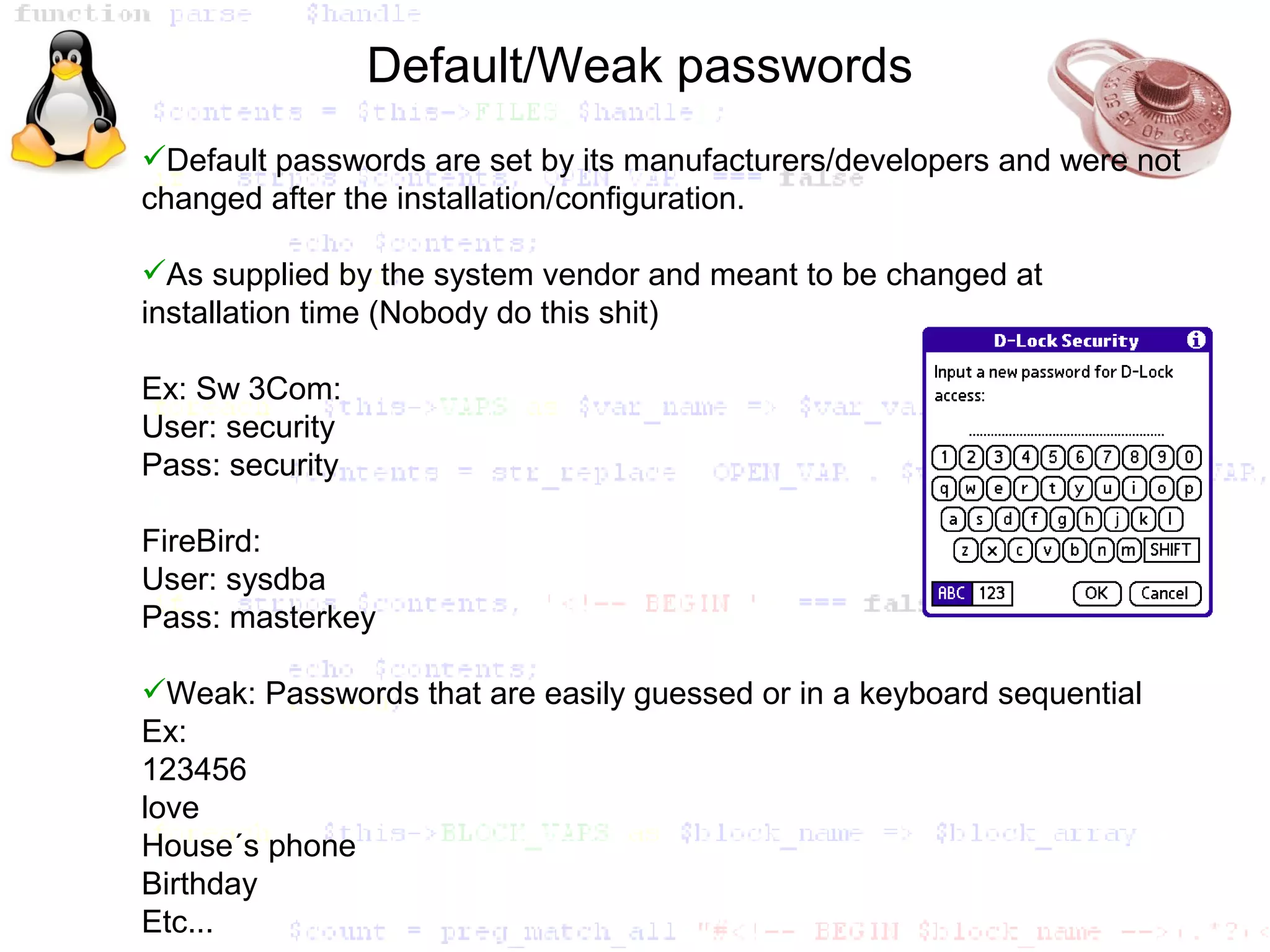 Default/Weak passwords
Default passwords are set by its manufacturers/developers and were not
changed after the installation/configuration.

As supplied by the system vendor and meant to be changed at
installation time (Nobody do this shit)

Ex: Sw 3Com:
User: security
Pass: security

FireBird:
User: sysdba
Pass: masterkey

Weak: Passwords that are easily guessed or in a keyboard sequential
Ex:
123456
love
House´s phone
Birthday
Etc...
 